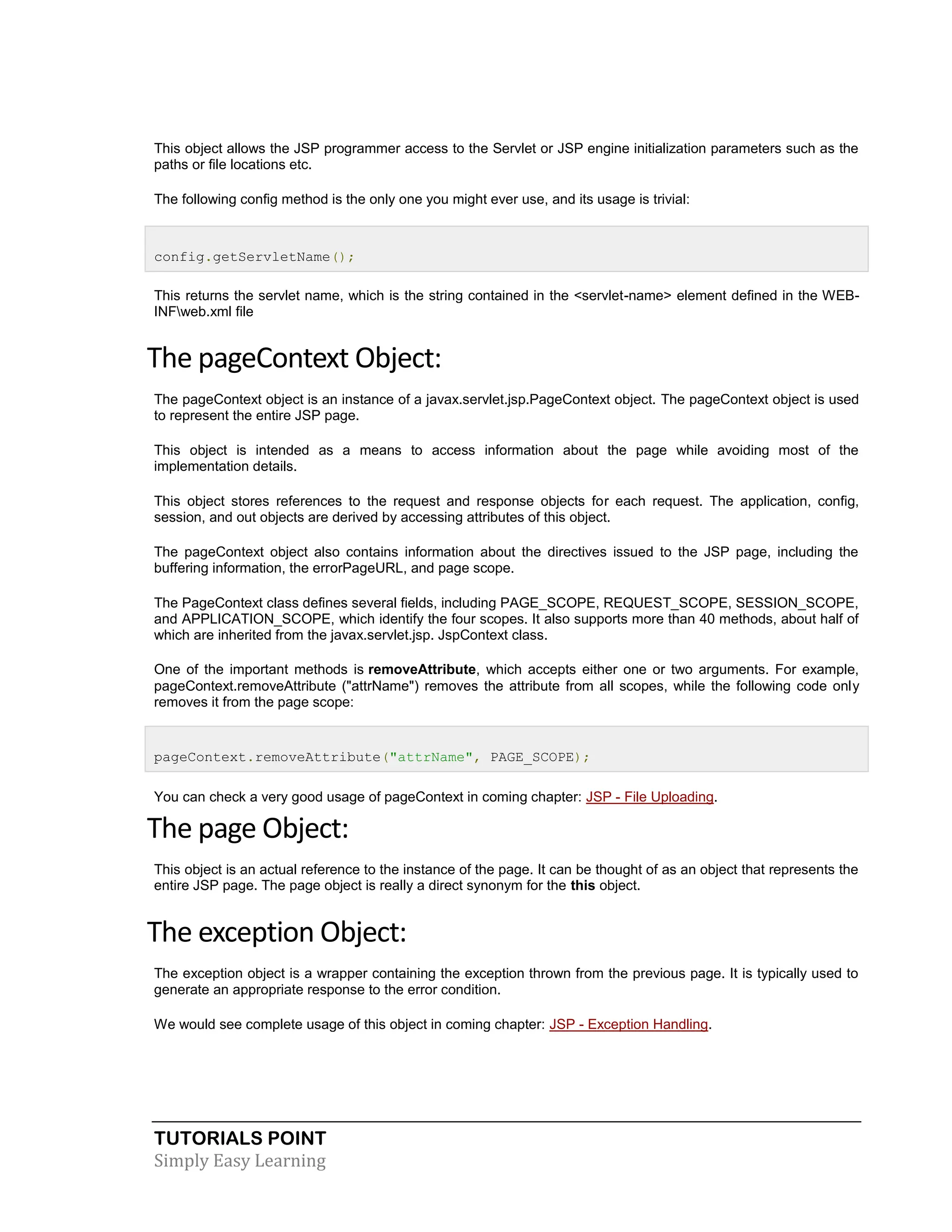 TUTORIALS POINT Simply Easy Learning This object allows the JSP programmer access to the Servlet or JSP engine initialization parameters such as the paths or file locations etc. The following config method is the only one you might ever use, and its usage is trivial: config.getServletName(); This returns the servlet name, which is the string contained in the <servlet-name> element defined in the WEB- INFweb.xml file The pageContext Object: The pageContext object is an instance of a javax.servlet.jsp.PageContext object. The pageContext object is used to represent the entire JSP page. This object is intended as a means to access information about the page while avoiding most of the implementation details. This object stores references to the request and response objects for each request. The application, config, session, and out objects are derived by accessing attributes of this object. The pageContext object also contains information about the directives issued to the JSP page, including the buffering information, the errorPageURL, and page scope. The PageContext class defines several fields, including PAGE_SCOPE, REQUEST_SCOPE, SESSION_SCOPE, and APPLICATION_SCOPE, which identify the four scopes. It also supports more than 40 methods, about half of which are inherited from the javax.servlet.jsp. JspContext class. One of the important methods is removeAttribute, which accepts either one or two arguments. For example, pageContext.removeAttribute ("attrName") removes the attribute from all scopes, while the following code only removes it from the page scope: pageContext.removeAttribute("attrName", PAGE_SCOPE); You can check a very good usage of pageContext in coming chapter: JSP - File Uploading. The page Object: This object is an actual reference to the instance of the page. It can be thought of as an object that represents the entire JSP page. The page object is really a direct synonym for the this object. The exception Object: The exception object is a wrapper containing the exception thrown from the previous page. It is typically used to generate an appropriate response to the error condition. We would see complete usage of this object in coming chapter: JSP - Exception Handling. 