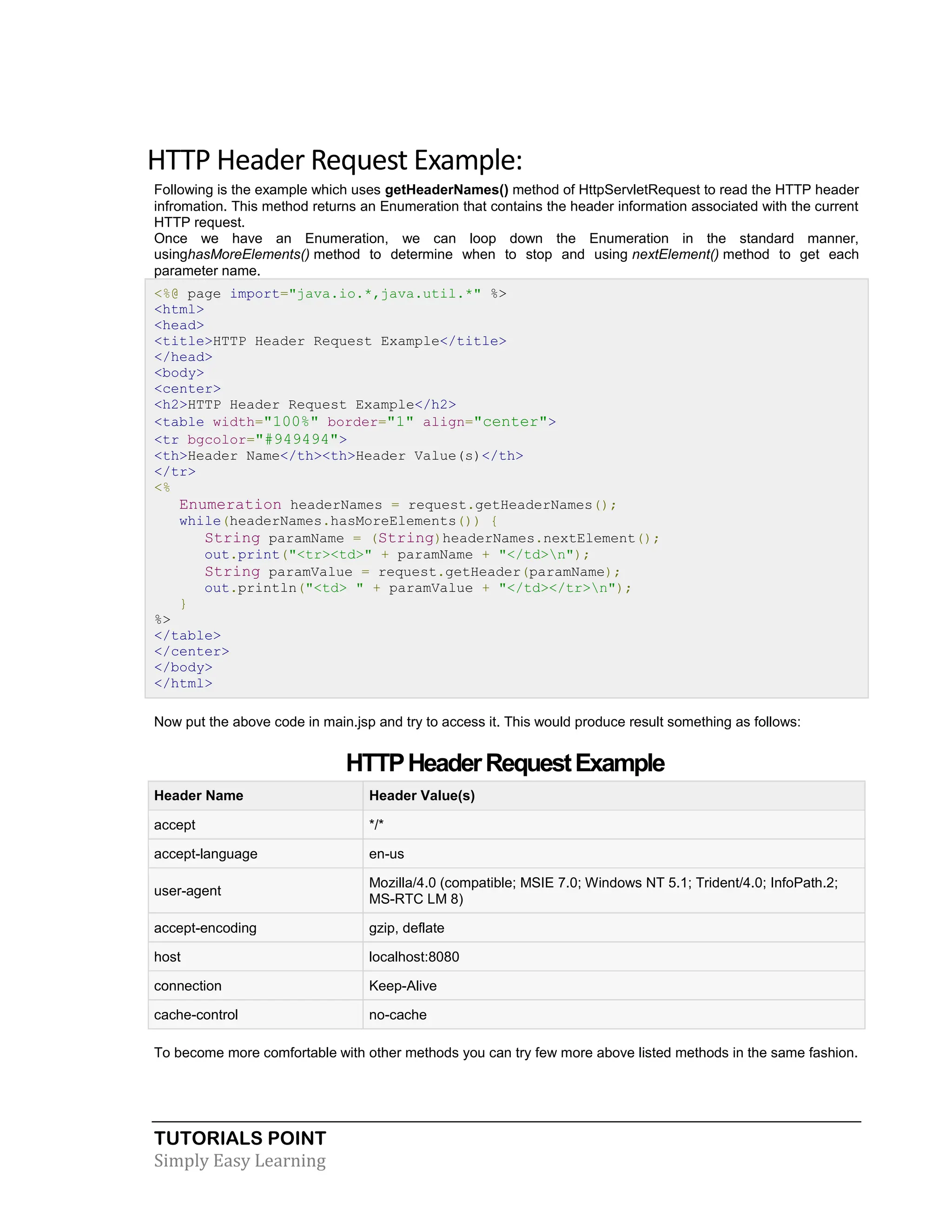 TUTORIALS POINT Simply Easy Learning HTTP Header Request Example: Following is the example which uses getHeaderNames() method of HttpServletRequest to read the HTTP header infromation. This method returns an Enumeration that contains the header information associated with the current HTTP request. Once we have an Enumeration, we can loop down the Enumeration in the standard manner, usinghasMoreElements() method to determine when to stop and using nextElement() method to get each parameter name. <%@ page import="java.io.*,java.util.*" %> <html> <head> <title>HTTP Header Request Example</title> </head> <body> <center> <h2>HTTP Header Request Example</h2> <table width="100%" border="1" align="center"> <tr bgcolor="#949494"> <th>Header Name</th><th>Header Value(s)</th> </tr> <% Enumeration headerNames = request.getHeaderNames(); while(headerNames.hasMoreElements()) { String paramName = (String)headerNames.nextElement(); out.print("<tr><td>" + paramName + "</td>n"); String paramValue = request.getHeader(paramName); out.println("<td> " + paramValue + "</td></tr>n"); } %> </table> </center> </body> </html> Now put the above code in main.jsp and try to access it. This would produce result something as follows: HTTPHeaderRequestExample Header Name Header Value(s) accept */* accept-language en-us user-agent Mozilla/4.0 (compatible; MSIE 7.0; Windows NT 5.1; Trident/4.0; InfoPath.2; MS-RTC LM 8) accept-encoding gzip, deflate host localhost:8080 connection Keep-Alive cache-control no-cache To become more comfortable with other methods you can try few more above listed methods in the same fashion. 
