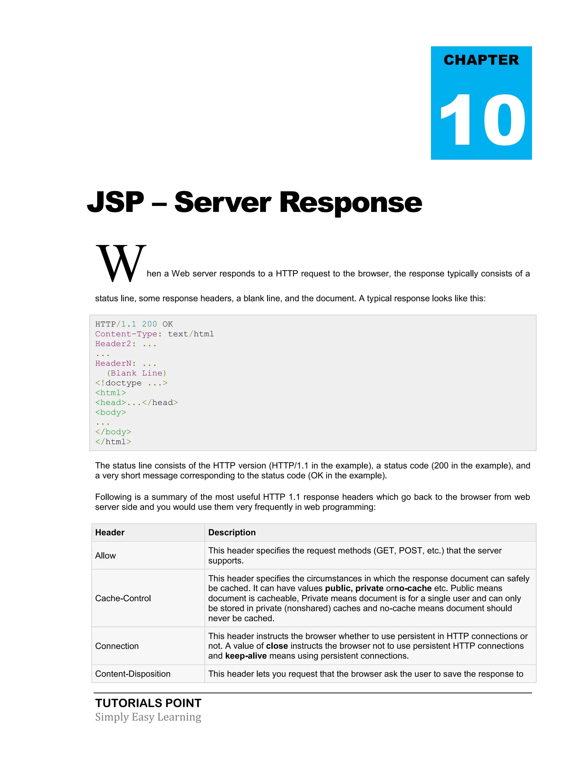 TUTORIALS POINT Simply Easy Learning JSP – Server Response When a Web server responds to a HTTP request to the browser, the response typically consists of a status line, some response headers, a blank line, and the document. A typical response looks like this: HTTP/1.1 200 OK Content-Type: text/html Header2: ... ... HeaderN: ... (Blank Line) <!doctype ...> <html> <head>...</head> <body> ... </body> </html> The status line consists of the HTTP version (HTTP/1.1 in the example), a status code (200 in the example), and a very short message corresponding to the status code (OK in the example). Following is a summary of the most useful HTTP 1.1 response headers which go back to the browser from web server side and you would use them very frequently in web programming: Header Description Allow This header specifies the request methods (GET, POST, etc.) that the server supports. Cache-Control This header specifies the circumstances in which the response document can safely be cached. It can have values public, private orno-cache etc. Public means document is cacheable, Private means document is for a single user and can only be stored in private (nonshared) caches and no-cache means document should never be cached. Connection This header instructs the browser whether to use persistent in HTTP connections or not. A value of close instructs the browser not to use persistent HTTP connections and keep-alive means using persistent connections. Content-Disposition This header lets you request that the browser ask the user to save the response to CHAPTER 10 