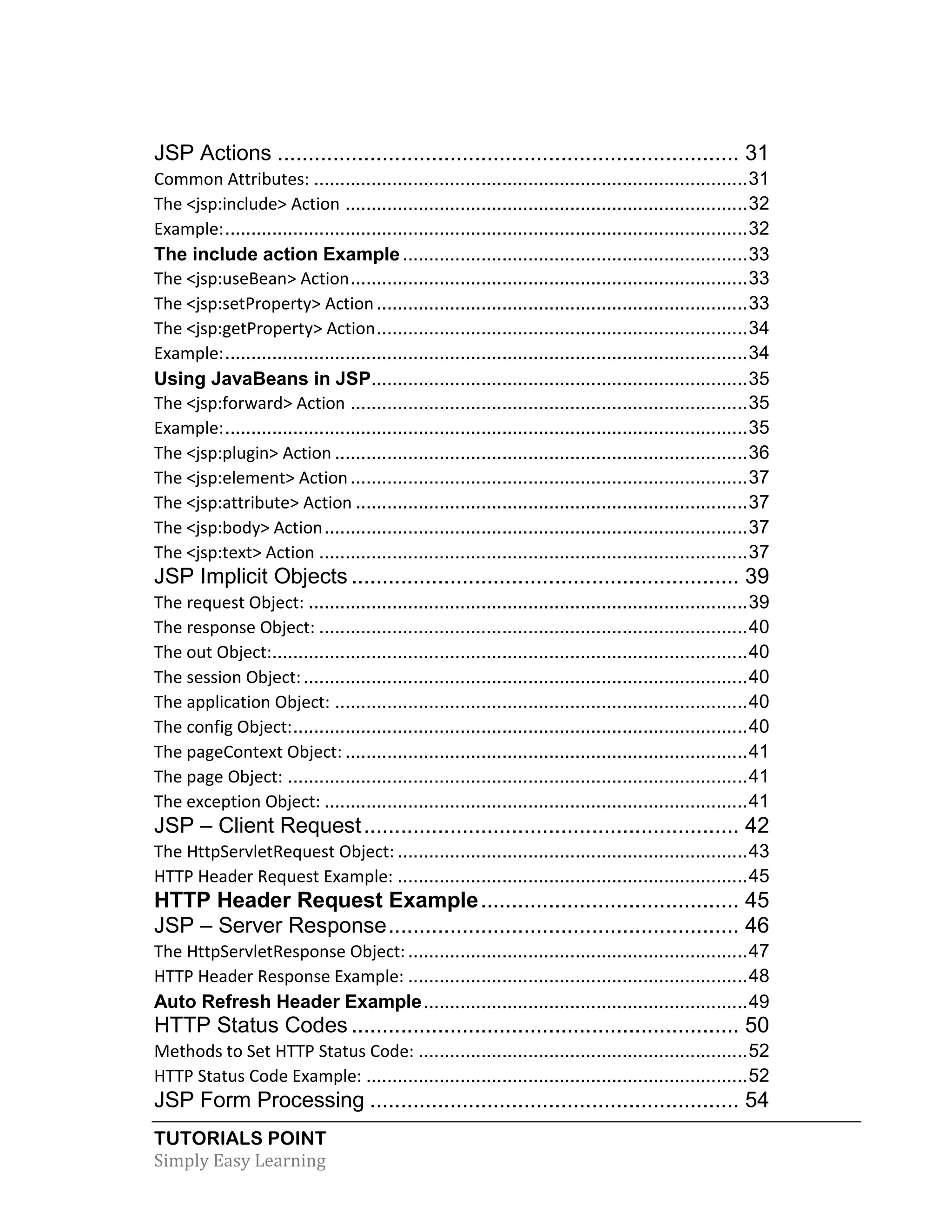 TUTORIALS POINT Simply Easy Learning JSP Actions ........................................................................... 31 Common Attributes: ...................................................................................31 The <jsp:include> Action .............................................................................32 Example:....................................................................................................32 The include action Example..................................................................33 The <jsp:useBean> Action............................................................................33 The <jsp:setProperty> Action.......................................................................33 The <jsp:getProperty> Action.......................................................................34 Example:....................................................................................................34 Using JavaBeans in JSP........................................................................35 The <jsp:forward> Action ............................................................................35 Example:....................................................................................................35 The <jsp:plugin> Action ...............................................................................36 The <jsp:element> Action............................................................................37 The <jsp:attribute> Action ...........................................................................37 The <jsp:body> Action.................................................................................37 The <jsp:text> Action ..................................................................................37 JSP Implicit Objects ............................................................... 39 The request Object: ....................................................................................39 The response Object: ..................................................................................40 The out Object:...........................................................................................40 The session Object:.....................................................................................40 The application Object: ...............................................................................40 The config Object:.......................................................................................40 The pageContext Object: .............................................................................41 The page Object: ........................................................................................41 The exception Object: .................................................................................41 JSP – Client Request............................................................. 42 The HttpServletRequest Object: ...................................................................43 HTTP Header Request Example: ...................................................................45 HTTP Header Request Example.......................................... 45 JSP – Server Response......................................................... 46 The HttpServletResponse Object:.................................................................47 HTTP Header Response Example: .................................................................48 Auto Refresh Header Example..............................................................49 HTTP Status Codes ............................................................... 50 Methods to Set HTTP Status Code: ...............................................................52 HTTP Status Code Example: .........................................................................52 JSP Form Processing ............................................................ 54 