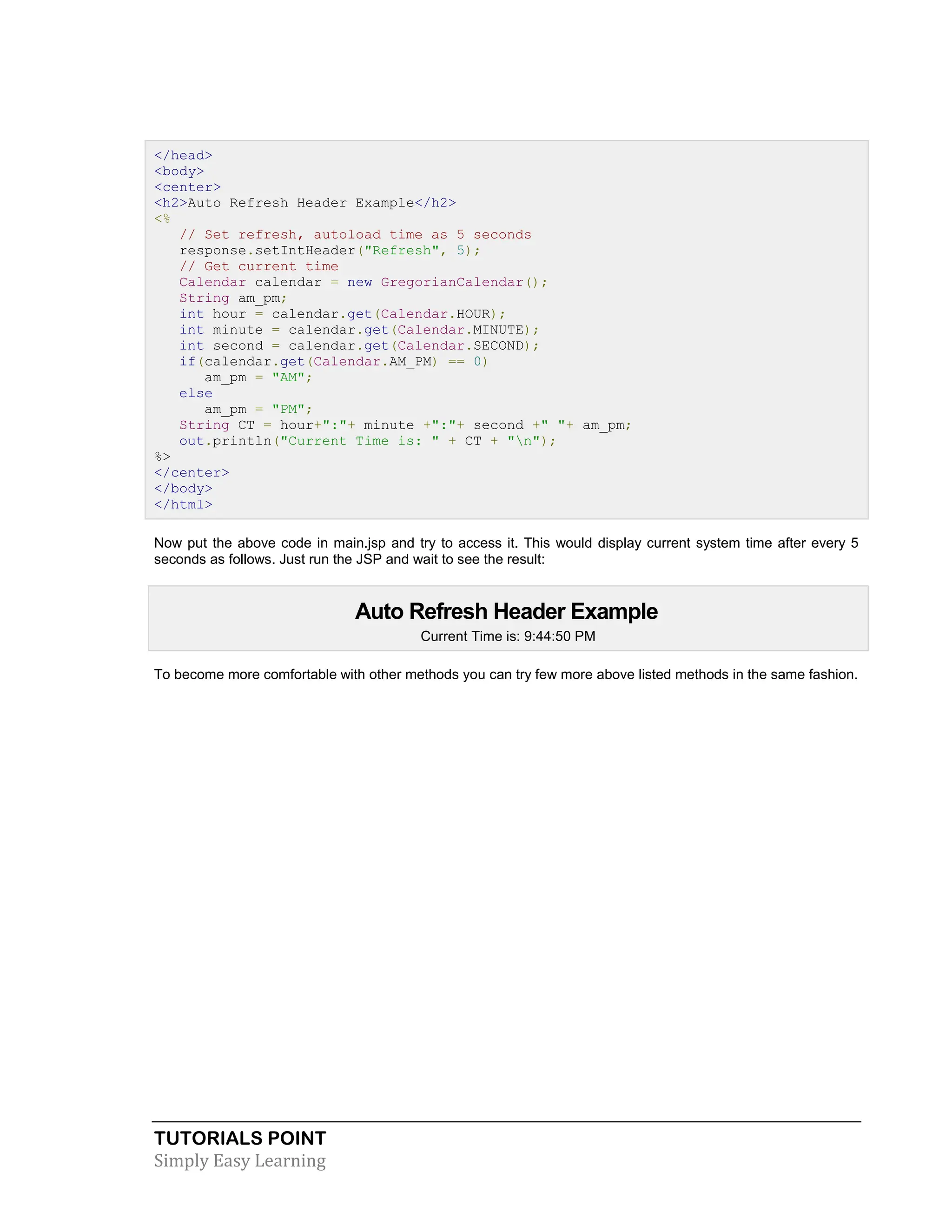 TUTORIALS POINT Simply Easy Learning </head> <body> <center> <h2>Auto Refresh Header Example</h2> <% // Set refresh, autoload time as 5 seconds response.setIntHeader("Refresh", 5); // Get current time Calendar calendar = new GregorianCalendar(); String am_pm; int hour = calendar.get(Calendar.HOUR); int minute = calendar.get(Calendar.MINUTE); int second = calendar.get(Calendar.SECOND); if(calendar.get(Calendar.AM_PM) == 0) am_pm = "AM"; else am_pm = "PM"; String CT = hour+":"+ minute +":"+ second +" "+ am_pm; out.println("Current Time is: " + CT + "n"); %> </center> </body> </html> Now put the above code in main.jsp and try to access it. This would display current system time after every 5 seconds as follows. Just run the JSP and wait to see the result: Auto Refresh Header Example Current Time is: 9:44:50 PM To become more comfortable with other methods you can try few more above listed methods in the same fashion. 
