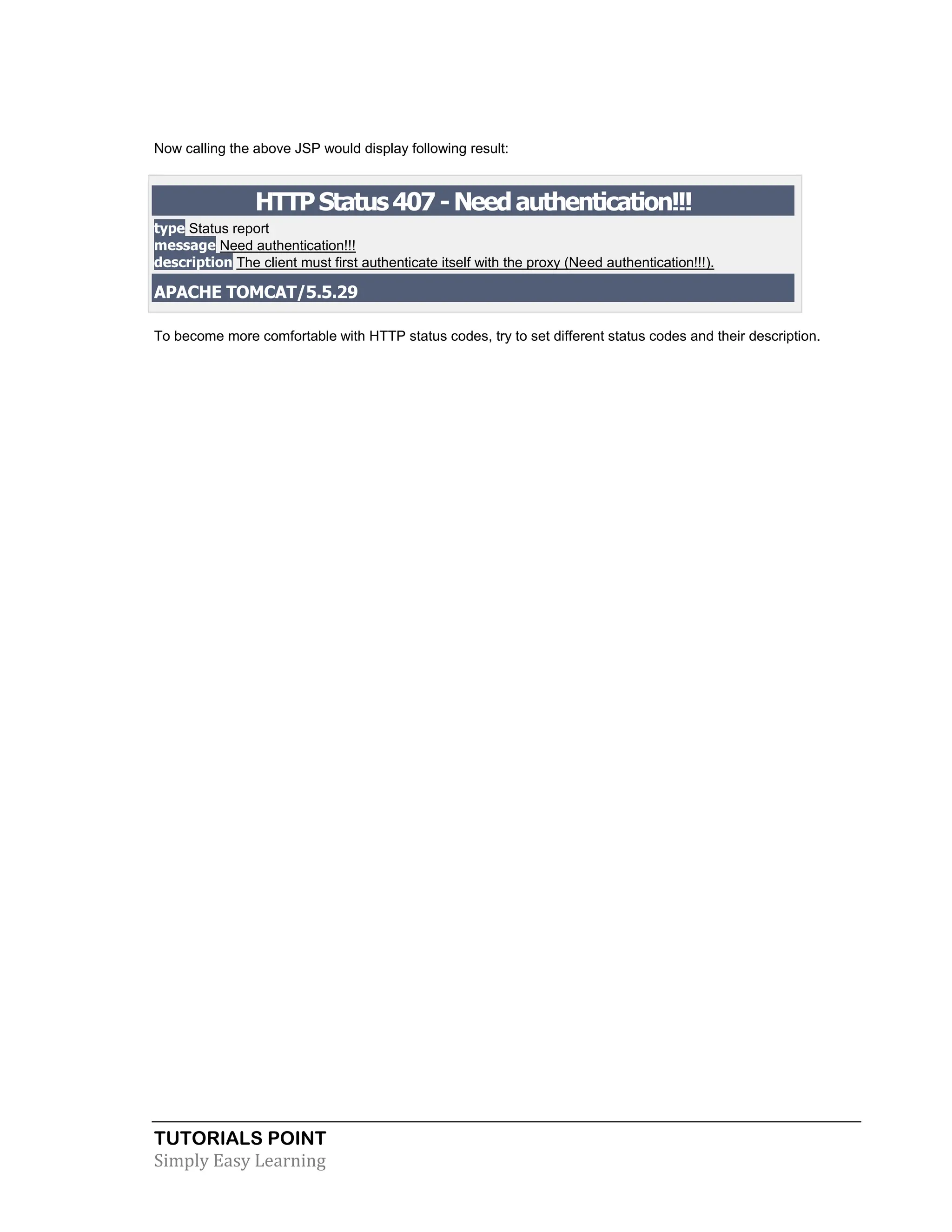 TUTORIALS POINT Simply Easy Learning Now calling the above JSP would display following result: HTTPStatus407-Needauthentication!!! type Status report message Need authentication!!! description The client must first authenticate itself with the proxy (Need authentication!!!). APACHE TOMCAT/5.5.29 To become more comfortable with HTTP status codes, try to set different status codes and their description. 