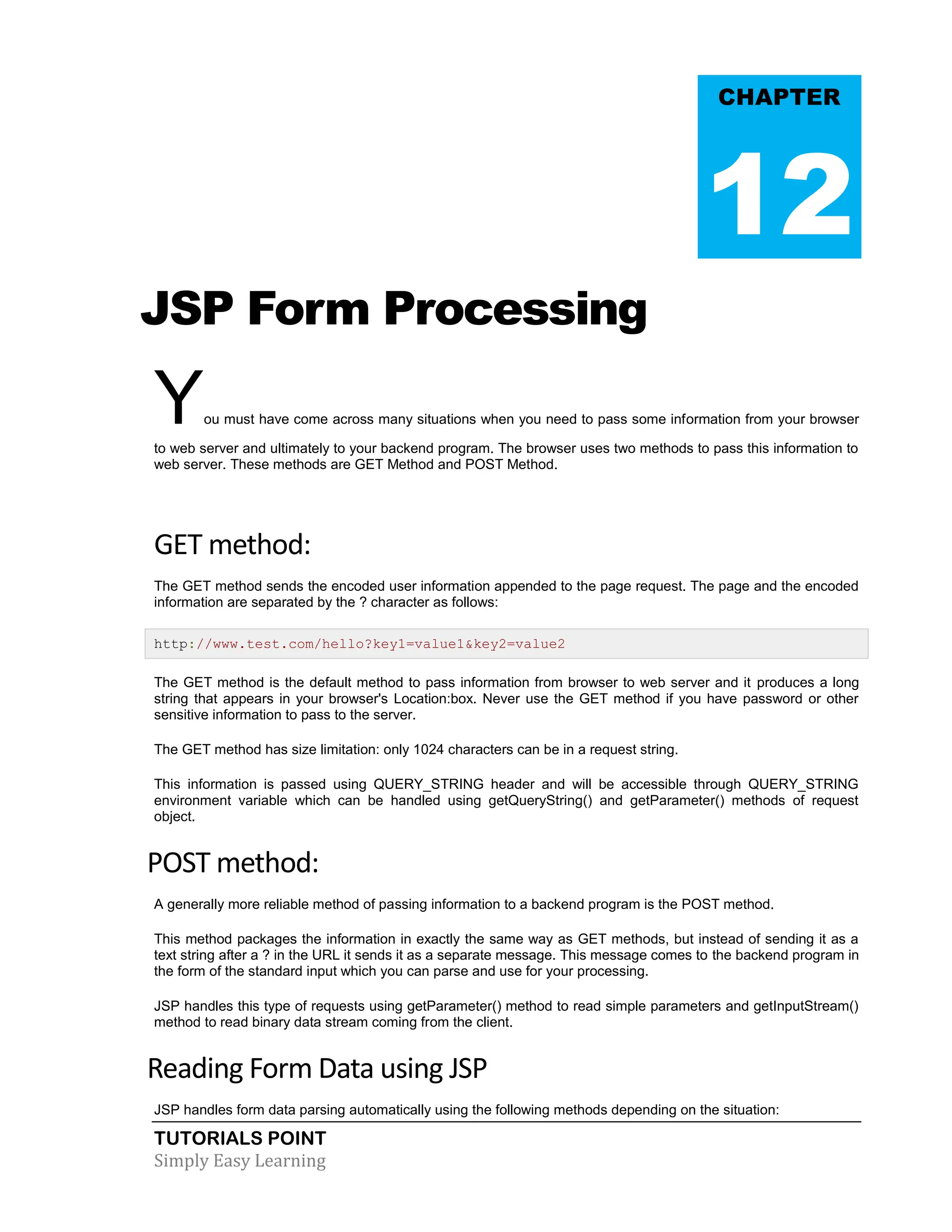 TUTORIALS POINT Simply Easy Learning JSP Form Processing You must have come across many situations when you need to pass some information from your browser to web server and ultimately to your backend program. The browser uses two methods to pass this information to web server. These methods are GET Method and POST Method. GET method: The GET method sends the encoded user information appended to the page request. The page and the encoded information are separated by the ? character as follows: http://www.test.com/hello?key1=value1&key2=value2 The GET method is the default method to pass information from browser to web server and it produces a long string that appears in your browser's Location:box. Never use the GET method if you have password or other sensitive information to pass to the server. The GET method has size limitation: only 1024 characters can be in a request string. This information is passed using QUERY_STRING header and will be accessible through QUERY_STRING environment variable which can be handled using getQueryString() and getParameter() methods of request object. POST method: A generally more reliable method of passing information to a backend program is the POST method. This method packages the information in exactly the same way as GET methods, but instead of sending it as a text string after a ? in the URL it sends it as a separate message. This message comes to the backend program in the form of the standard input which you can parse and use for your processing. JSP handles this type of requests using getParameter() method to read simple parameters and getInputStream() method to read binary data stream coming from the client. Reading Form Data using JSP JSP handles form data parsing automatically using the following methods depending on the situation: CHAPTER 12 