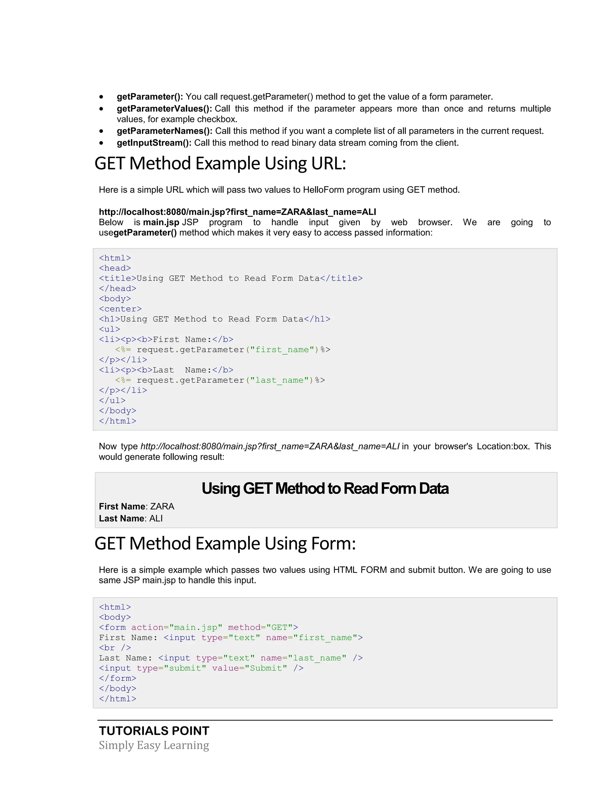 TUTORIALS POINT Simply Easy Learning  getParameter(): You call request.getParameter() method to get the value of a form parameter.  getParameterValues(): Call this method if the parameter appears more than once and returns multiple values, for example checkbox.  getParameterNames(): Call this method if you want a complete list of all parameters in the current request.  getInputStream(): Call this method to read binary data stream coming from the client. GET Method Example Using URL: Here is a simple URL which will pass two values to HelloForm program using GET method. http://localhost:8080/main.jsp?first_name=ZARA&last_name=ALI Below is main.jsp JSP program to handle input given by web browser. We are going to usegetParameter() method which makes it very easy to access passed information: <html> <head> <title>Using GET Method to Read Form Data</title> </head> <body> <center> <h1>Using GET Method to Read Form Data</h1> <ul> <li><p><b>First Name:</b> <%= request.getParameter("first_name")%> </p></li> <li><p><b>Last Name:</b> <%= request.getParameter("last_name")%> </p></li> </ul> </body> </html> Now type http://localhost:8080/main.jsp?first_name=ZARA&last_name=ALI in your browser's Location:box. This would generate following result: UsingGETMethodtoReadFormData  First Name: ZARA  Last Name: ALI GET Method Example Using Form: Here is a simple example which passes two values using HTML FORM and submit button. We are going to use same JSP main.jsp to handle this input. <html> <body> <form action="main.jsp" method="GET"> First Name: <input type="text" name="first_name"> <br /> Last Name: <input type="text" name="last_name" /> <input type="submit" value="Submit" /> </form> </body> </html> 