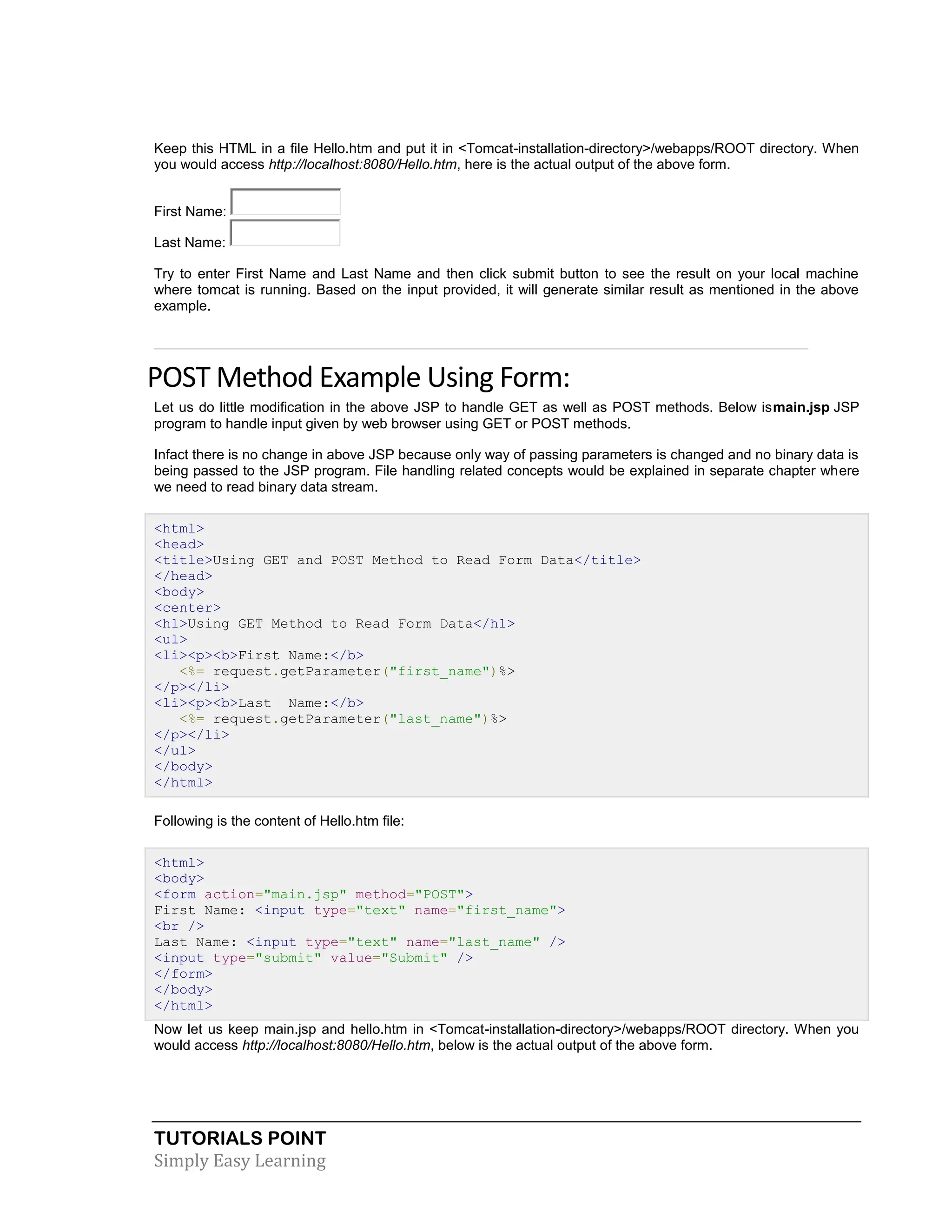 TUTORIALS POINT Simply Easy Learning Keep this HTML in a file Hello.htm and put it in <Tomcat-installation-directory>/webapps/ROOT directory. When you would access http://localhost:8080/Hello.htm, here is the actual output of the above form. First Name: Last Name: Try to enter First Name and Last Name and then click submit button to see the result on your local machine where tomcat is running. Based on the input provided, it will generate similar result as mentioned in the above example. POST Method Example Using Form: Let us do little modification in the above JSP to handle GET as well as POST methods. Below ismain.jsp JSP program to handle input given by web browser using GET or POST methods. Infact there is no change in above JSP because only way of passing parameters is changed and no binary data is being passed to the JSP program. File handling related concepts would be explained in separate chapter where we need to read binary data stream. <html> <head> <title>Using GET and POST Method to Read Form Data</title> </head> <body> <center> <h1>Using GET Method to Read Form Data</h1> <ul> <li><p><b>First Name:</b> <%= request.getParameter("first_name")%> </p></li> <li><p><b>Last Name:</b> <%= request.getParameter("last_name")%> </p></li> </ul> </body> </html> Following is the content of Hello.htm file: <html> <body> <form action="main.jsp" method="POST"> First Name: <input type="text" name="first_name"> <br /> Last Name: <input type="text" name="last_name" /> <input type="submit" value="Submit" /> </form> </body> </html> Now let us keep main.jsp and hello.htm in <Tomcat-installation-directory>/webapps/ROOT directory. When you would access http://localhost:8080/Hello.htm, below is the actual output of the above form. 