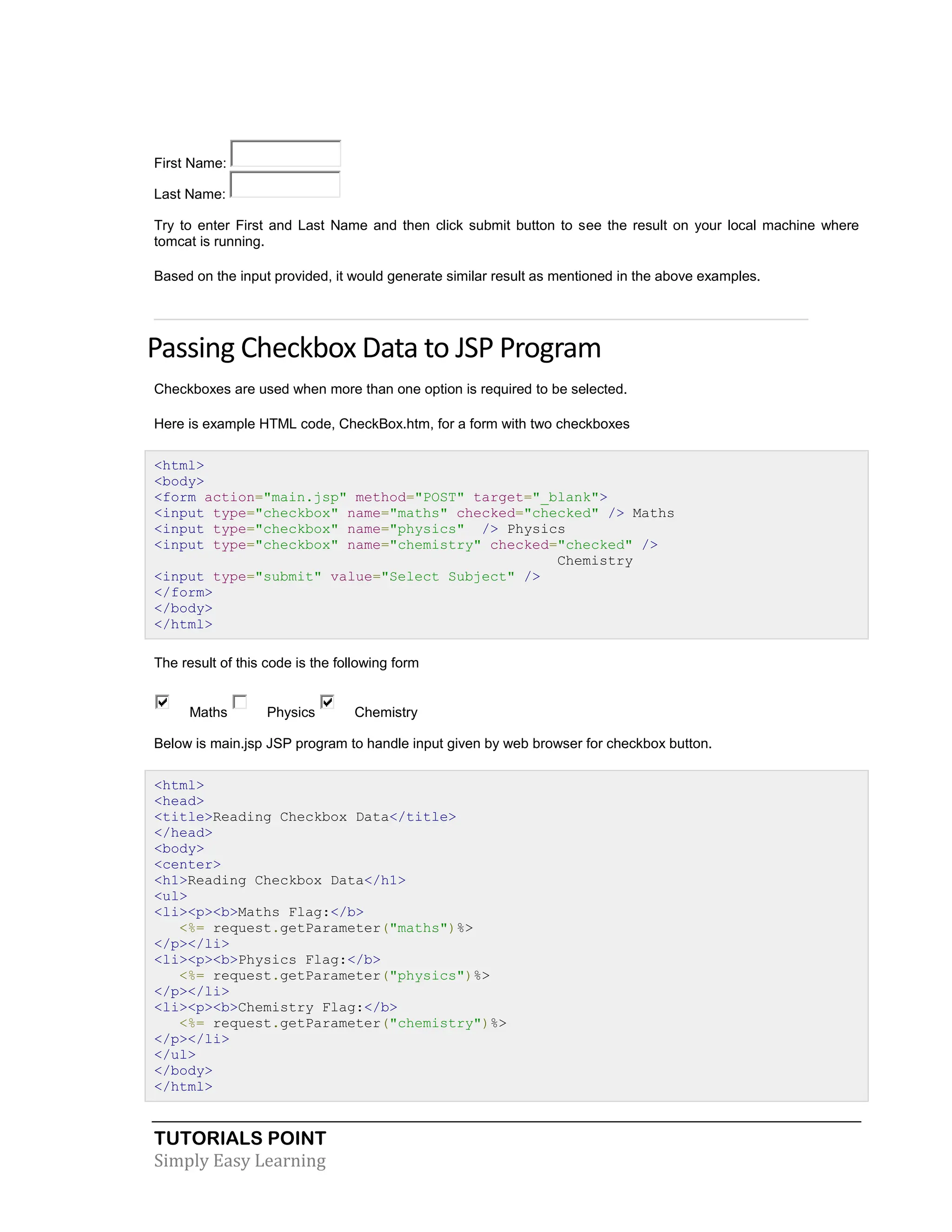 TUTORIALS POINT Simply Easy Learning First Name: Last Name: Try to enter First and Last Name and then click submit button to see the result on your local machine where tomcat is running. Based on the input provided, it would generate similar result as mentioned in the above examples. Passing Checkbox Data to JSP Program Checkboxes are used when more than one option is required to be selected. Here is example HTML code, CheckBox.htm, for a form with two checkboxes <html> <body> <form action="main.jsp" method="POST" target="_blank"> <input type="checkbox" name="maths" checked="checked" /> Maths <input type="checkbox" name="physics" /> Physics <input type="checkbox" name="chemistry" checked="checked" /> Chemistry <input type="submit" value="Select Subject" /> </form> </body> </html> The result of this code is the following form Maths Physics Chemistry Below is main.jsp JSP program to handle input given by web browser for checkbox button. <html> <head> <title>Reading Checkbox Data</title> </head> <body> <center> <h1>Reading Checkbox Data</h1> <ul> <li><p><b>Maths Flag:</b> <%= request.getParameter("maths")%> </p></li> <li><p><b>Physics Flag:</b> <%= request.getParameter("physics")%> </p></li> <li><p><b>Chemistry Flag:</b> <%= request.getParameter("chemistry")%> </p></li> </ul> </body> </html> 