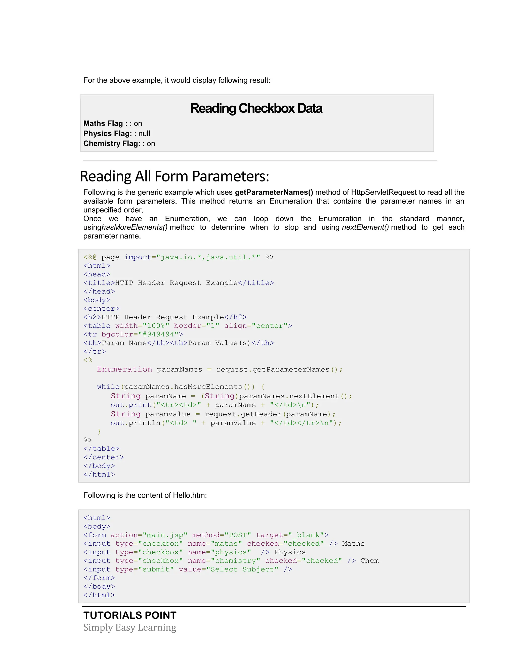 TUTORIALS POINT Simply Easy Learning For the above example, it would display following result: ReadingCheckboxData  Maths Flag : : on  Physics Flag: : null  Chemistry Flag: : on Reading All Form Parameters: Following is the generic example which uses getParameterNames() method of HttpServletRequest to read all the available form parameters. This method returns an Enumeration that contains the parameter names in an unspecified order. Once we have an Enumeration, we can loop down the Enumeration in the standard manner, usinghasMoreElements() method to determine when to stop and using nextElement() method to get each parameter name. <%@ page import="java.io.*,java.util.*" %> <html> <head> <title>HTTP Header Request Example</title> </head> <body> <center> <h2>HTTP Header Request Example</h2> <table width="100%" border="1" align="center"> <tr bgcolor="#949494"> <th>Param Name</th><th>Param Value(s)</th> </tr> <% Enumeration paramNames = request.getParameterNames(); while(paramNames.hasMoreElements()) { String paramName = (String)paramNames.nextElement(); out.print("<tr><td>" + paramName + "</td>n"); String paramValue = request.getHeader(paramName); out.println("<td> " + paramValue + "</td></tr>n"); } %> </table> </center> </body> </html> Following is the content of Hello.htm: <html> <body> <form action="main.jsp" method="POST" target="_blank"> <input type="checkbox" name="maths" checked="checked" /> Maths <input type="checkbox" name="physics" /> Physics <input type="checkbox" name="chemistry" checked="checked" /> Chem <input type="submit" value="Select Subject" /> </form> </body> </html> 