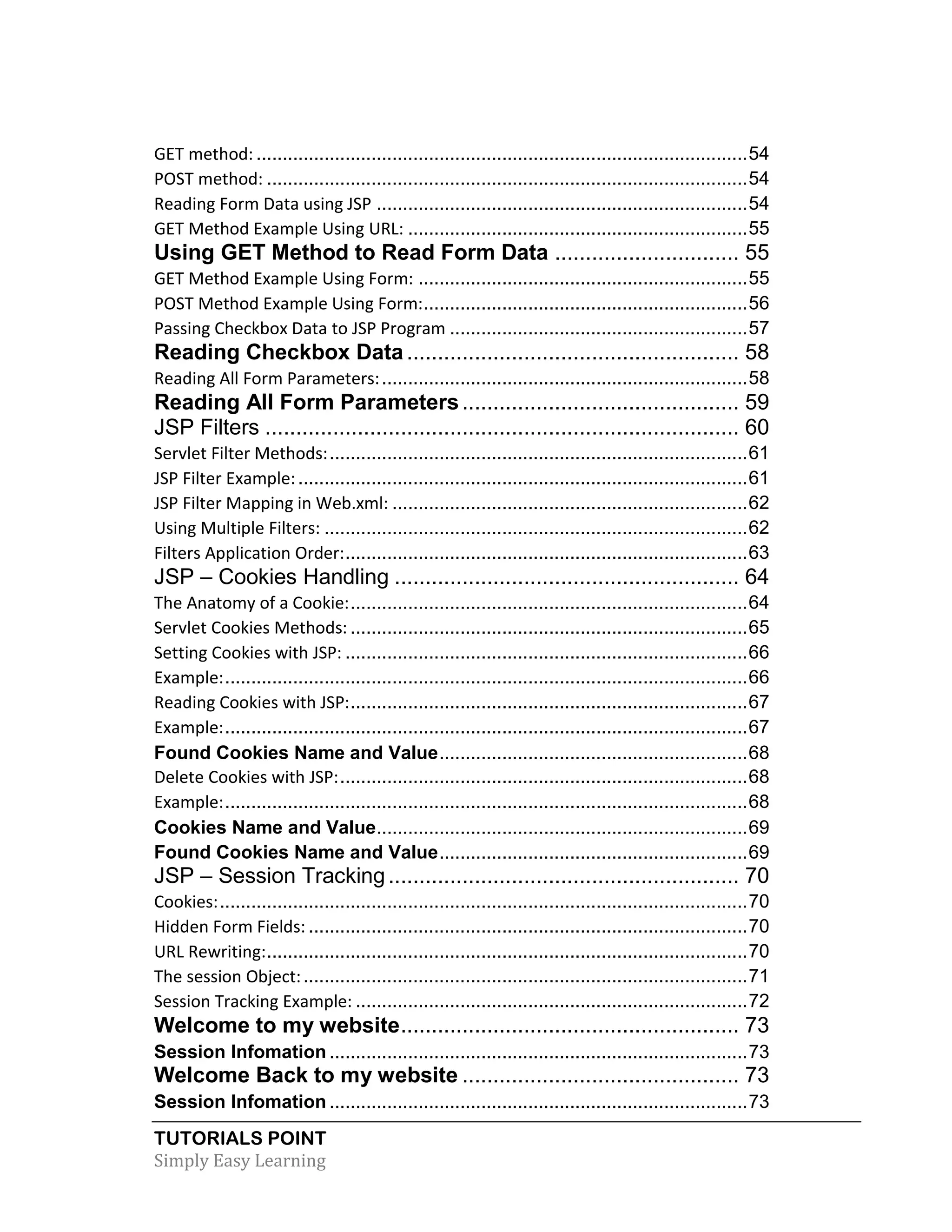 TUTORIALS POINT Simply Easy Learning GET method: ..............................................................................................54 POST method: ............................................................................................54 Reading Form Data using JSP .......................................................................54 GET Method Example Using URL: .................................................................55 Using GET Method to Read Form Data .............................. 55 GET Method Example Using Form: ...............................................................55 POST Method Example Using Form:..............................................................56 Passing Checkbox Data to JSP Program .........................................................57 Reading Checkbox Data...................................................... 58 Reading All Form Parameters:......................................................................58 Reading All Form Parameters............................................. 59 JSP Filters ............................................................................. 60 Servlet Filter Methods:................................................................................61 JSP Filter Example:......................................................................................61 JSP Filter Mapping in Web.xml: ....................................................................62 Using Multiple Filters: .................................................................................62 Filters Application Order:.............................................................................63 JSP – Cookies Handling ........................................................ 64 The Anatomy of a Cookie:............................................................................64 Servlet Cookies Methods: ............................................................................65 Setting Cookies with JSP: .............................................................................66 Example:....................................................................................................66 Reading Cookies with JSP:............................................................................67 Example:....................................................................................................67 Found Cookies Name and Value...........................................................68 Delete Cookies with JSP:..............................................................................68 Example:....................................................................................................68 Cookies Name and Value.......................................................................69 Found Cookies Name and Value...........................................................69 JSP – Session Tracking......................................................... 70 Cookies:.....................................................................................................70 Hidden Form Fields: ....................................................................................70 URL Rewriting:............................................................................................70 The session Object:.....................................................................................71 Session Tracking Example: ...........................................................................72 Welcome to my website....................................................... 73 Session Infomation ................................................................................73 Welcome Back to my website ............................................. 73 Session Infomation ................................................................................73 