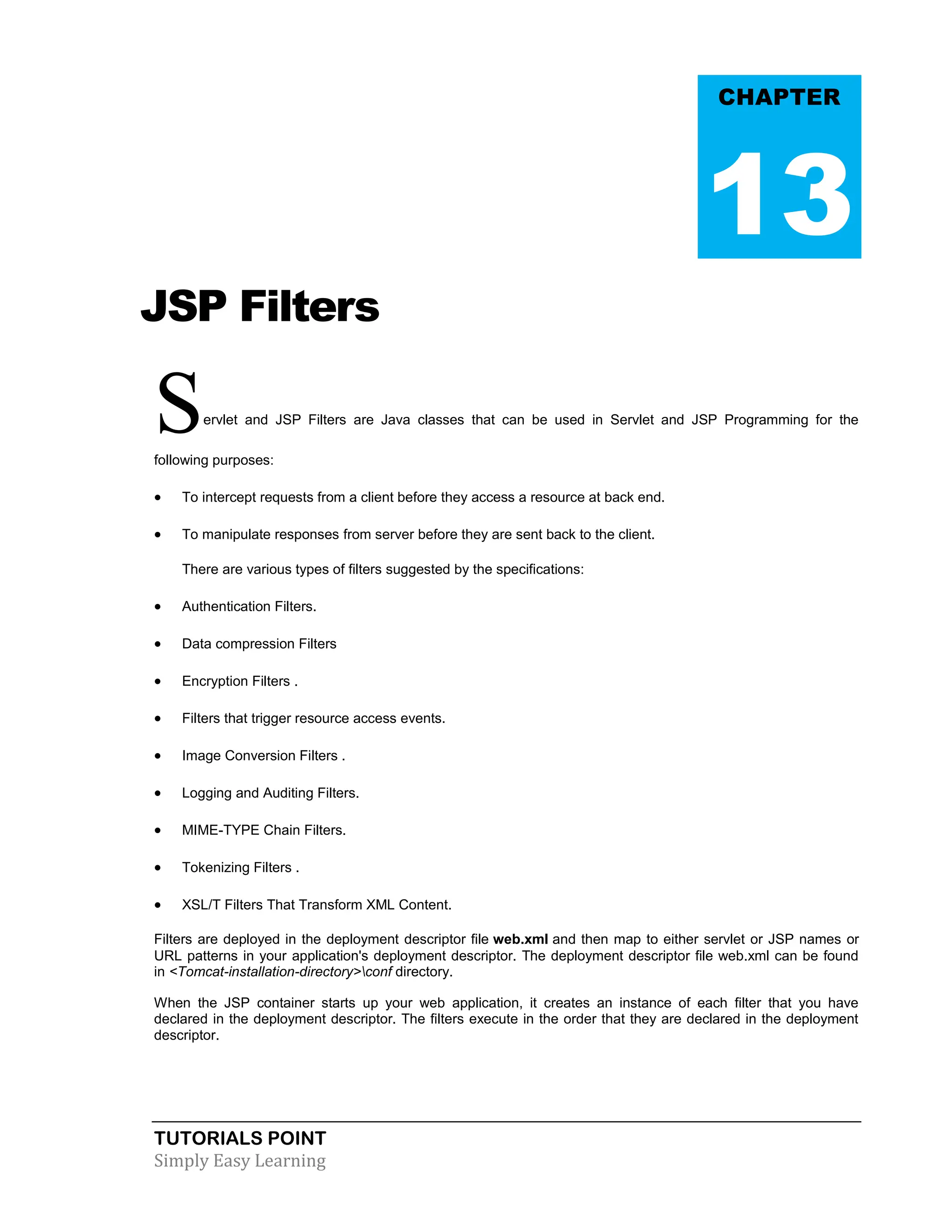 TUTORIALS POINT Simply Easy Learning JSP Filters Servlet and JSP Filters are Java classes that can be used in Servlet and JSP Programming for the following purposes:  To intercept requests from a client before they access a resource at back end.  To manipulate responses from server before they are sent back to the client. There are various types of filters suggested by the specifications:  Authentication Filters.  Data compression Filters  Encryption Filters .  Filters that trigger resource access events.  Image Conversion Filters .  Logging and Auditing Filters.  MIME-TYPE Chain Filters.  Tokenizing Filters .  XSL/T Filters That Transform XML Content. Filters are deployed in the deployment descriptor file web.xml and then map to either servlet or JSP names or URL patterns in your application's deployment descriptor. The deployment descriptor file web.xml can be found in <Tomcat-installation-directory>conf directory. When the JSP container starts up your web application, it creates an instance of each filter that you have declared in the deployment descriptor. The filters execute in the order that they are declared in the deployment descriptor. CHAPTER 13 