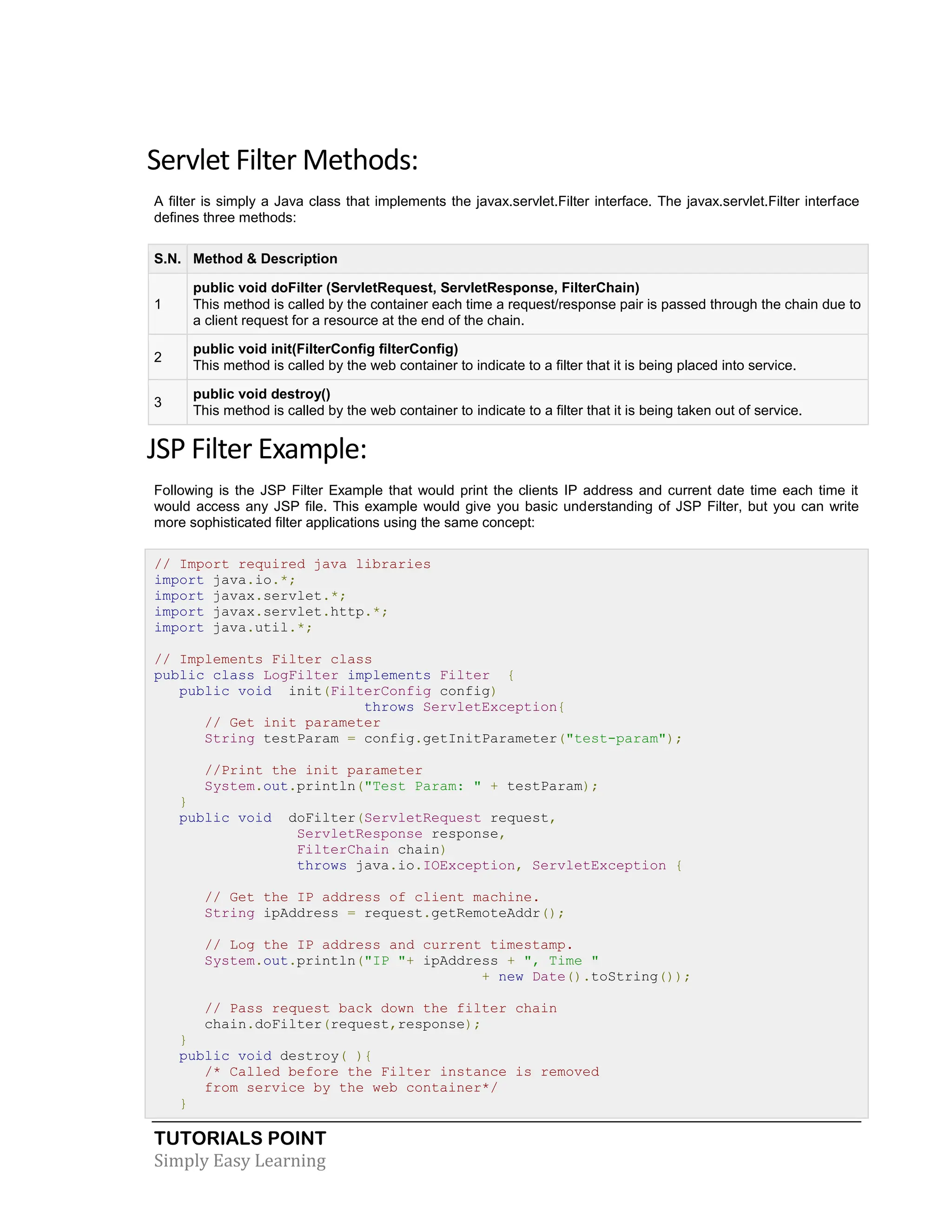 TUTORIALS POINT Simply Easy Learning Servlet Filter Methods: A filter is simply a Java class that implements the javax.servlet.Filter interface. The javax.servlet.Filter interface defines three methods: S.N. Method & Description 1 public void doFilter (ServletRequest, ServletResponse, FilterChain) This method is called by the container each time a request/response pair is passed through the chain due to a client request for a resource at the end of the chain. 2 public void init(FilterConfig filterConfig) This method is called by the web container to indicate to a filter that it is being placed into service. 3 public void destroy() This method is called by the web container to indicate to a filter that it is being taken out of service. JSP Filter Example: Following is the JSP Filter Example that would print the clients IP address and current date time each time it would access any JSP file. This example would give you basic understanding of JSP Filter, but you can write more sophisticated filter applications using the same concept: // Import required java libraries import java.io.*; import javax.servlet.*; import javax.servlet.http.*; import java.util.*; // Implements Filter class public class LogFilter implements Filter { public void init(FilterConfig config) throws ServletException{ // Get init parameter String testParam = config.getInitParameter("test-param"); //Print the init parameter System.out.println("Test Param: " + testParam); } public void doFilter(ServletRequest request, ServletResponse response, FilterChain chain) throws java.io.IOException, ServletException { // Get the IP address of client machine. String ipAddress = request.getRemoteAddr(); // Log the IP address and current timestamp. System.out.println("IP "+ ipAddress + ", Time " + new Date().toString()); // Pass request back down the filter chain chain.doFilter(request,response); } public void destroy( ){ /* Called before the Filter instance is removed from service by the web container*/ } 