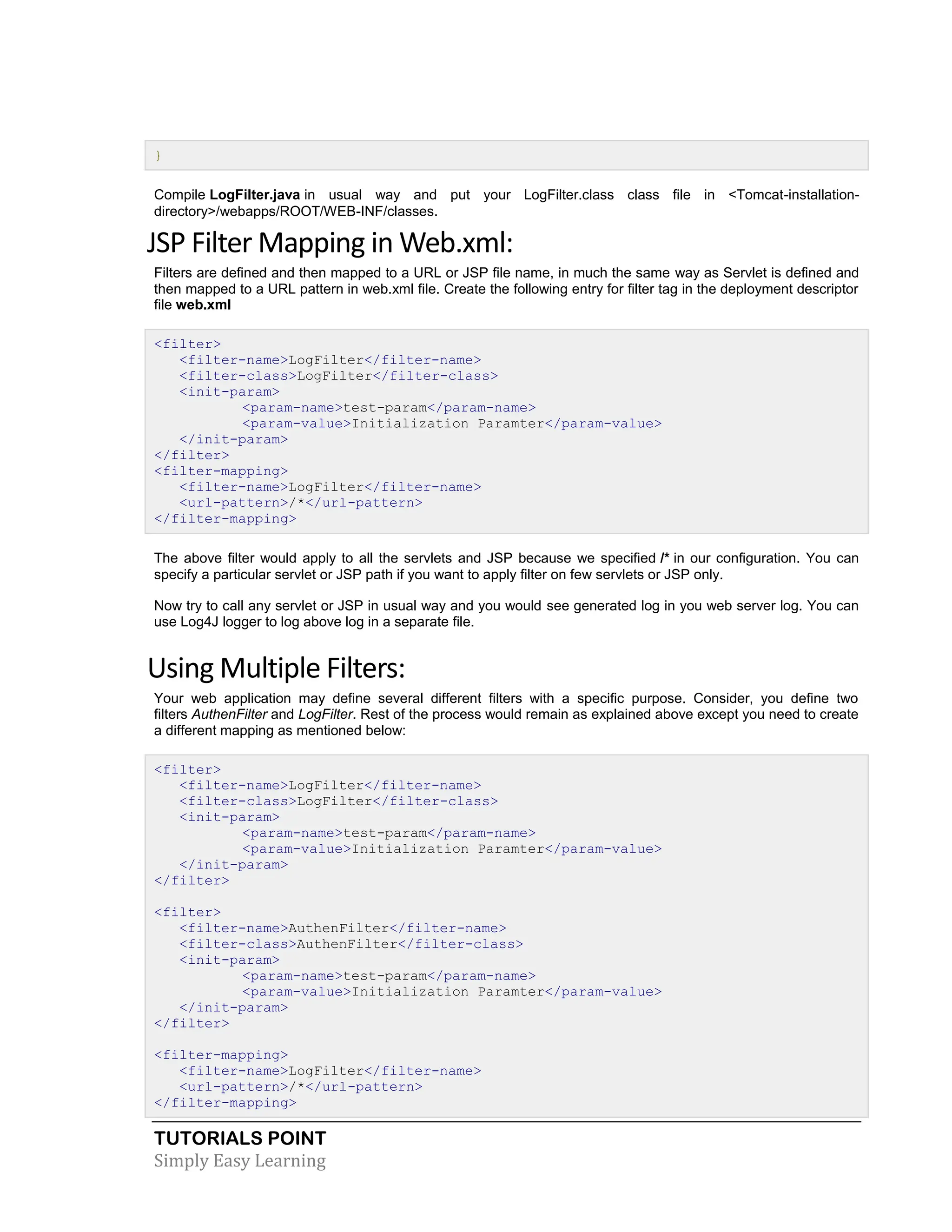 TUTORIALS POINT Simply Easy Learning } Compile LogFilter.java in usual way and put your LogFilter.class class file in <Tomcat-installation- directory>/webapps/ROOT/WEB-INF/classes. JSP Filter Mapping in Web.xml: Filters are defined and then mapped to a URL or JSP file name, in much the same way as Servlet is defined and then mapped to a URL pattern in web.xml file. Create the following entry for filter tag in the deployment descriptor file web.xml <filter> <filter-name>LogFilter</filter-name> <filter-class>LogFilter</filter-class> <init-param> <param-name>test-param</param-name> <param-value>Initialization Paramter</param-value> </init-param> </filter> <filter-mapping> <filter-name>LogFilter</filter-name> <url-pattern>/*</url-pattern> </filter-mapping> The above filter would apply to all the servlets and JSP because we specified /* in our configuration. You can specify a particular servlet or JSP path if you want to apply filter on few servlets or JSP only. Now try to call any servlet or JSP in usual way and you would see generated log in you web server log. You can use Log4J logger to log above log in a separate file. Using Multiple Filters: Your web application may define several different filters with a specific purpose. Consider, you define two filters AuthenFilter and LogFilter. Rest of the process would remain as explained above except you need to create a different mapping as mentioned below: <filter> <filter-name>LogFilter</filter-name> <filter-class>LogFilter</filter-class> <init-param> <param-name>test-param</param-name> <param-value>Initialization Paramter</param-value> </init-param> </filter> <filter> <filter-name>AuthenFilter</filter-name> <filter-class>AuthenFilter</filter-class> <init-param> <param-name>test-param</param-name> <param-value>Initialization Paramter</param-value> </init-param> </filter> <filter-mapping> <filter-name>LogFilter</filter-name> <url-pattern>/*</url-pattern> </filter-mapping> 