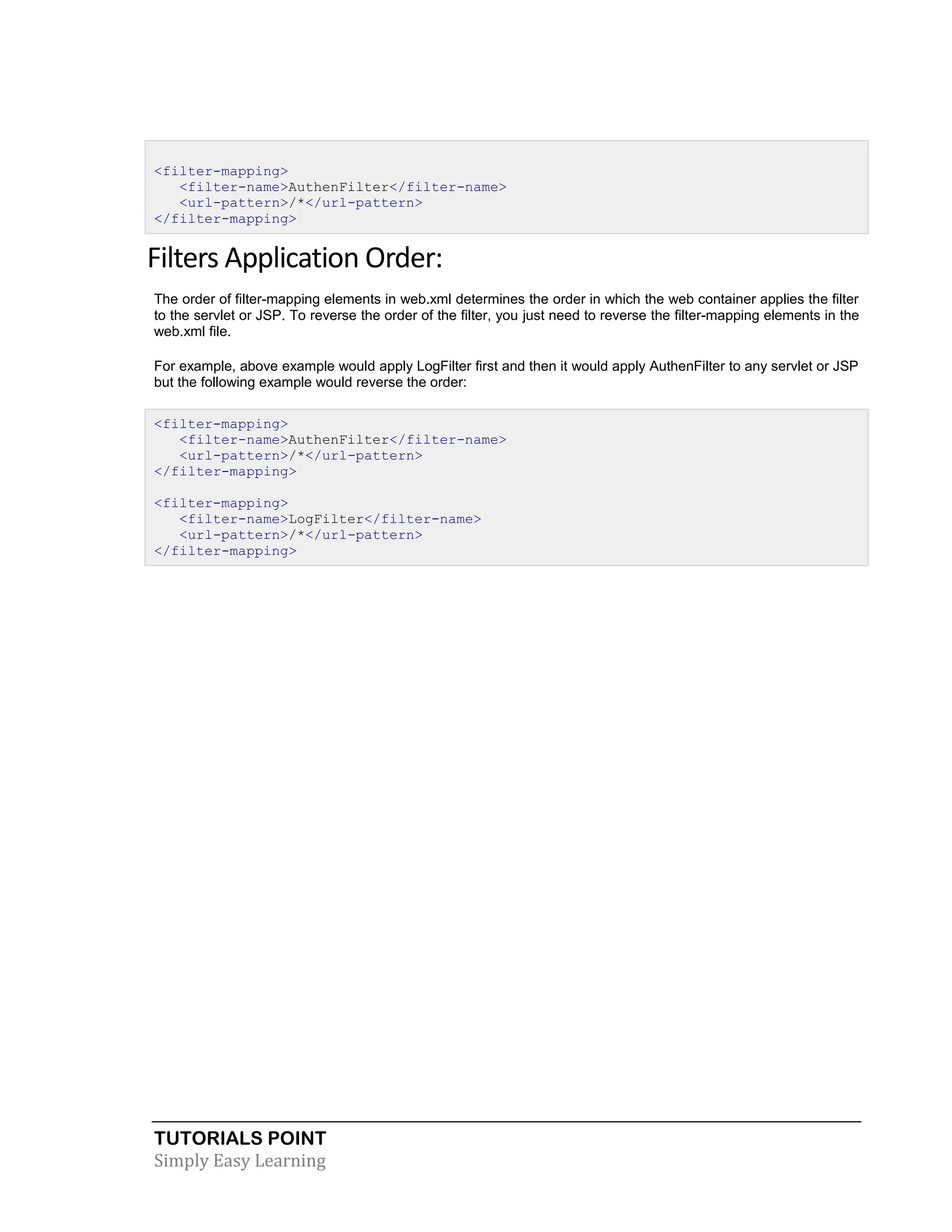 TUTORIALS POINT Simply Easy Learning <filter-mapping> <filter-name>AuthenFilter</filter-name> <url-pattern>/*</url-pattern> </filter-mapping> Filters Application Order: The order of filter-mapping elements in web.xml determines the order in which the web container applies the filter to the servlet or JSP. To reverse the order of the filter, you just need to reverse the filter-mapping elements in the web.xml file. For example, above example would apply LogFilter first and then it would apply AuthenFilter to any servlet or JSP but the following example would reverse the order: <filter-mapping> <filter-name>AuthenFilter</filter-name> <url-pattern>/*</url-pattern> </filter-mapping> <filter-mapping> <filter-name>LogFilter</filter-name> <url-pattern>/*</url-pattern> </filter-mapping> 