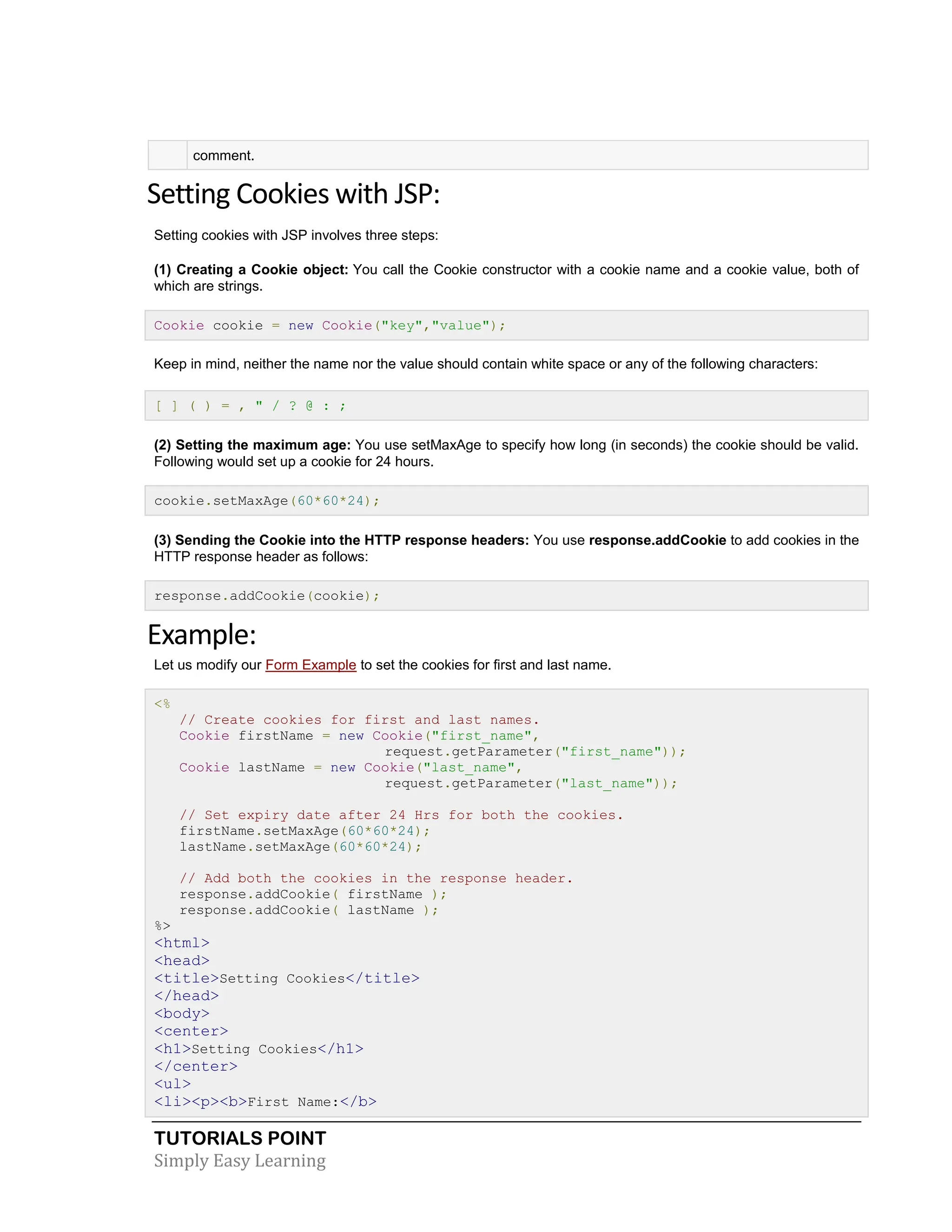 TUTORIALS POINT Simply Easy Learning comment. Setting Cookies with JSP: Setting cookies with JSP involves three steps: (1) Creating a Cookie object: You call the Cookie constructor with a cookie name and a cookie value, both of which are strings. Cookie cookie = new Cookie("key","value"); Keep in mind, neither the name nor the value should contain white space or any of the following characters: [ ] ( ) = , " / ? @ : ; (2) Setting the maximum age: You use setMaxAge to specify how long (in seconds) the cookie should be valid. Following would set up a cookie for 24 hours. cookie.setMaxAge(60*60*24); (3) Sending the Cookie into the HTTP response headers: You use response.addCookie to add cookies in the HTTP response header as follows: response.addCookie(cookie); Example: Let us modify our Form Example to set the cookies for first and last name. <% // Create cookies for first and last names. Cookie firstName = new Cookie("first_name", request.getParameter("first_name")); Cookie lastName = new Cookie("last_name", request.getParameter("last_name")); // Set expiry date after 24 Hrs for both the cookies. firstName.setMaxAge(60*60*24); lastName.setMaxAge(60*60*24); // Add both the cookies in the response header. response.addCookie( firstName ); response.addCookie( lastName ); %> <html> <head> <title>Setting Cookies</title> </head> <body> <center> <h1>Setting Cookies</h1> </center> <ul> <li><p><b>First Name:</b> 