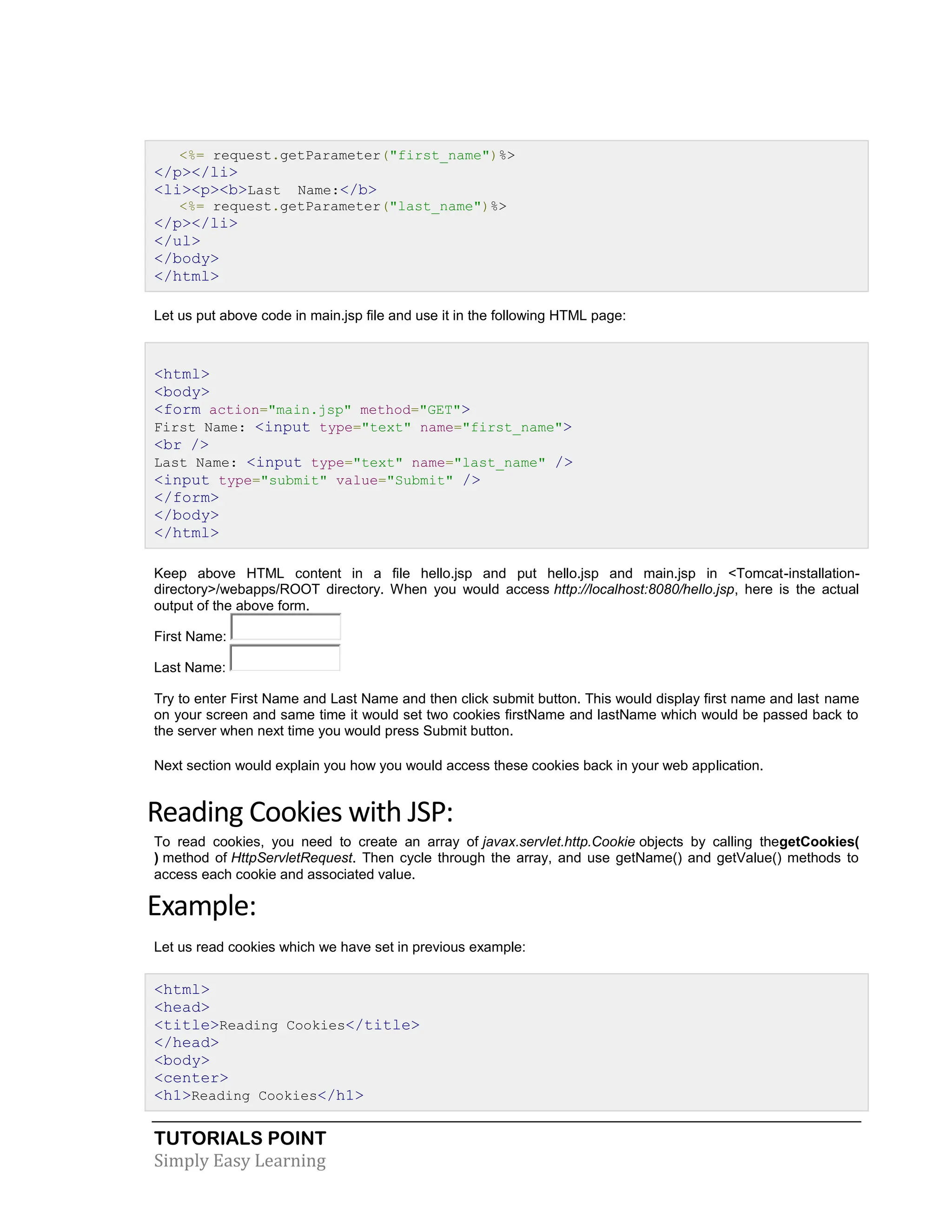 TUTORIALS POINT Simply Easy Learning <%= request.getParameter("first_name")%> </p></li> <li><p><b>Last Name:</b> <%= request.getParameter("last_name")%> </p></li> </ul> </body> </html> Let us put above code in main.jsp file and use it in the following HTML page: <html> <body> <form action="main.jsp" method="GET"> First Name: <input type="text" name="first_name"> <br /> Last Name: <input type="text" name="last_name" /> <input type="submit" value="Submit" /> </form> </body> </html> Keep above HTML content in a file hello.jsp and put hello.jsp and main.jsp in <Tomcat-installation- directory>/webapps/ROOT directory. When you would access http://localhost:8080/hello.jsp, here is the actual output of the above form. First Name: Last Name: Try to enter First Name and Last Name and then click submit button. This would display first name and last name on your screen and same time it would set two cookies firstName and lastName which would be passed back to the server when next time you would press Submit button. Next section would explain you how you would access these cookies back in your web application. Reading Cookies with JSP: To read cookies, you need to create an array of javax.servlet.http.Cookie objects by calling thegetCookies( ) method of HttpServletRequest. Then cycle through the array, and use getName() and getValue() methods to access each cookie and associated value. Example: Let us read cookies which we have set in previous example: <html> <head> <title>Reading Cookies</title> </head> <body> <center> <h1>Reading Cookies</h1> 