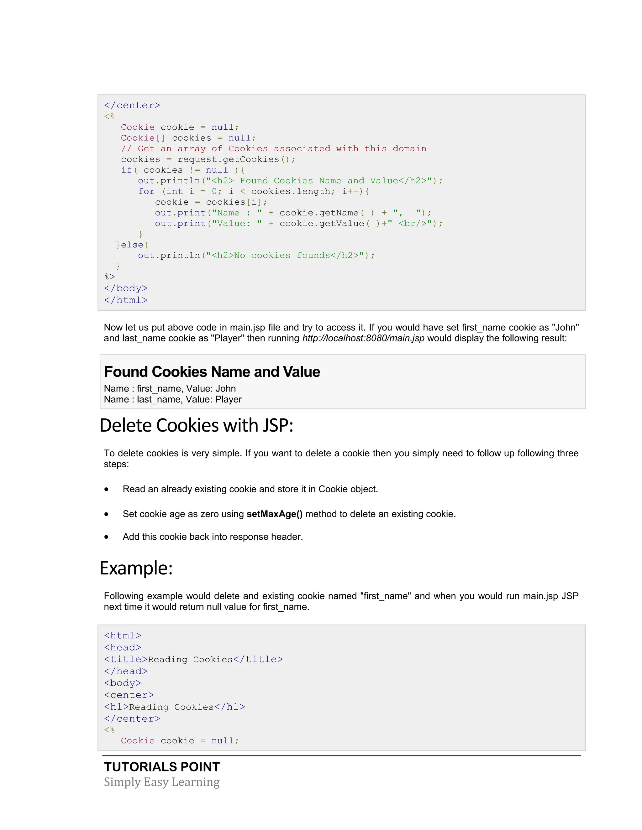 TUTORIALS POINT Simply Easy Learning </center> <% Cookie cookie = null; Cookie[] cookies = null; // Get an array of Cookies associated with this domain cookies = request.getCookies(); if( cookies != null ){ out.println("<h2> Found Cookies Name and Value</h2>"); for (int i = 0; i < cookies.length; i++){ cookie = cookies[i]; out.print("Name : " + cookie.getName( ) + ", "); out.print("Value: " + cookie.getValue( )+" <br/>"); } }else{ out.println("<h2>No cookies founds</h2>"); } %> </body> </html> Now let us put above code in main.jsp file and try to access it. If you would have set first_name cookie as "John" and last_name cookie as "Player" then running http://localhost:8080/main.jsp would display the following result: Found Cookies Name and Value Name : first_name, Value: John Name : last_name, Value: Player Delete Cookies with JSP: To delete cookies is very simple. If you want to delete a cookie then you simply need to follow up following three steps:  Read an already existing cookie and store it in Cookie object.  Set cookie age as zero using setMaxAge() method to delete an existing cookie.  Add this cookie back into response header. Example: Following example would delete and existing cookie named "first_name" and when you would run main.jsp JSP next time it would return null value for first_name. <html> <head> <title>Reading Cookies</title> </head> <body> <center> <h1>Reading Cookies</h1> </center> <% Cookie cookie = null; 