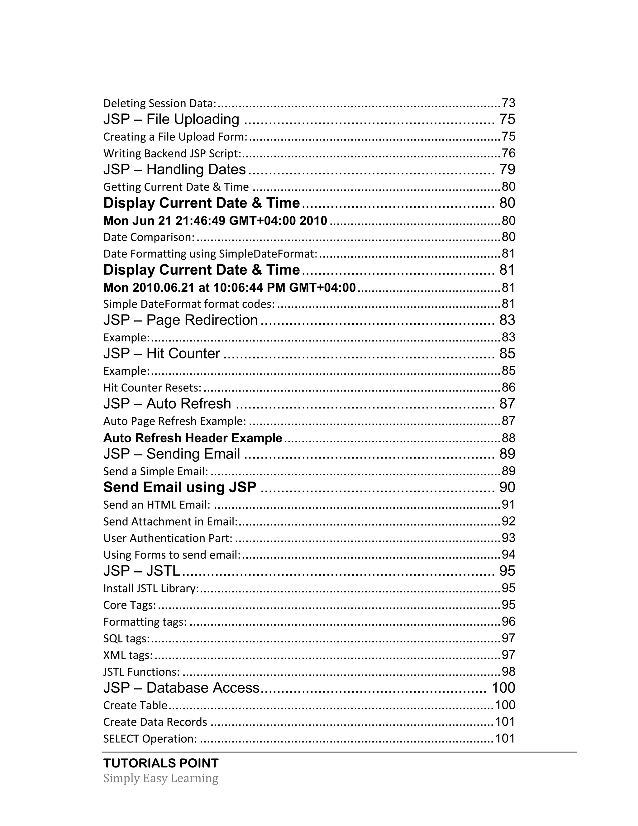 TUTORIALS POINT Simply Easy Learning Deleting Session Data:.................................................................................73 JSP – File Uploading ............................................................. 75 Creating a File Upload Form:........................................................................75 Writing Backend JSP Script:..........................................................................76 JSP – Handling Dates............................................................ 79 Getting Current Date & Time .......................................................................80 Display Current Date & Time............................................... 80 Mon Jun 21 21:46:49 GMT+04:00 2010 .................................................80 Date Comparison:.......................................................................................80 Date Formatting using SimpleDateFormat:....................................................81 Display Current Date & Time............................................... 81 Mon 2010.06.21 at 10:06:44 PM GMT+04:00.........................................81 Simple DateFormat format codes: ................................................................81 JSP – Page Redirection......................................................... 83 Example:....................................................................................................83 JSP – Hit Counter .................................................................. 85 Example:....................................................................................................85 Hit Counter Resets:.....................................................................................86 JSP – Auto Refresh ............................................................... 87 Auto Page Refresh Example: ........................................................................87 Auto Refresh Header Example..............................................................88 JSP – Sending Email ............................................................. 89 Send a Simple Email:...................................................................................89 Send Email using JSP ......................................................... 90 Send an HTML Email: ..................................................................................91 Send Attachment in Email:...........................................................................92 User Authentication Part: ............................................................................93 Using Forms to send email:..........................................................................94 JSP – JSTL............................................................................ 95 Install JSTL Library:......................................................................................95 Core Tags:..................................................................................................95 Formatting tags: .........................................................................................96 SQL tags:....................................................................................................97 XML tags:...................................................................................................97 JSTL Functions: ...........................................................................................98 JSP – Database Access....................................................... 100 Create Table.............................................................................................100 Create Data Records .................................................................................101 SELECT Operation: ....................................................................................101 