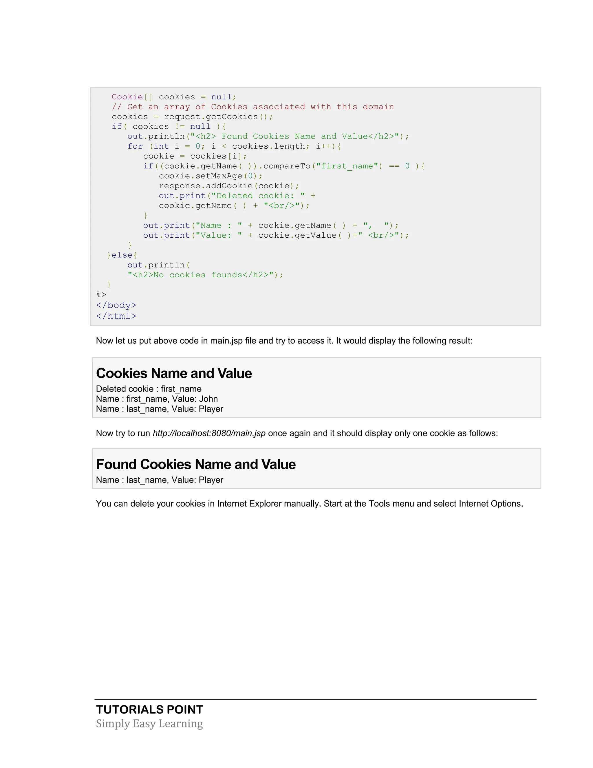TUTORIALS POINT Simply Easy Learning Cookie[] cookies = null; // Get an array of Cookies associated with this domain cookies = request.getCookies(); if( cookies != null ){ out.println("<h2> Found Cookies Name and Value</h2>"); for (int i = 0; i < cookies.length; i++){ cookie = cookies[i]; if((cookie.getName( )).compareTo("first_name") == 0 ){ cookie.setMaxAge(0); response.addCookie(cookie); out.print("Deleted cookie: " + cookie.getName( ) + "<br/>"); } out.print("Name : " + cookie.getName( ) + ", "); out.print("Value: " + cookie.getValue( )+" <br/>"); } }else{ out.println( "<h2>No cookies founds</h2>"); } %> </body> </html> Now let us put above code in main.jsp file and try to access it. It would display the following result: Cookies Name and Value Deleted cookie : first_name Name : first_name, Value: John Name : last_name, Value: Player Now try to run http://localhost:8080/main.jsp once again and it should display only one cookie as follows: Found Cookies Name and Value Name : last_name, Value: Player You can delete your cookies in Internet Explorer manually. Start at the Tools menu and select Internet Options. 