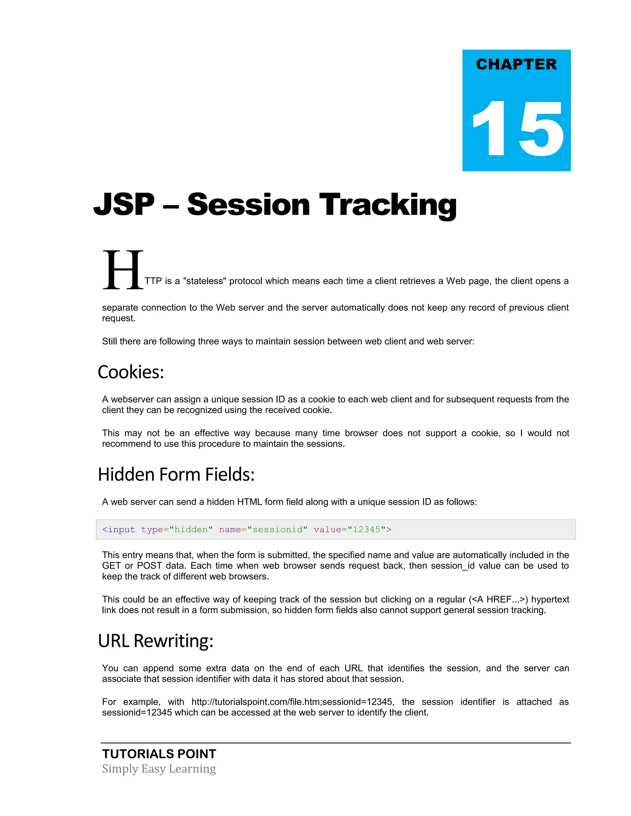TUTORIALS POINT Simply Easy Learning JSP – Session Tracking HTTP is a "stateless" protocol which means each time a client retrieves a Web page, the client opens a separate connection to the Web server and the server automatically does not keep any record of previous client request. Still there are following three ways to maintain session between web client and web server: Cookies: A webserver can assign a unique session ID as a cookie to each web client and for subsequent requests from the client they can be recognized using the received cookie. This may not be an effective way because many time browser does not support a cookie, so I would not recommend to use this procedure to maintain the sessions. Hidden Form Fields: A web server can send a hidden HTML form field along with a unique session ID as follows: <input type="hidden" name="sessionid" value="12345"> This entry means that, when the form is submitted, the specified name and value are automatically included in the GET or POST data. Each time when web browser sends request back, then session_id value can be used to keep the track of different web browsers. This could be an effective way of keeping track of the session but clicking on a regular (<A HREF...>) hypertext link does not result in a form submission, so hidden form fields also cannot support general session tracking. URL Rewriting: You can append some extra data on the end of each URL that identifies the session, and the server can associate that session identifier with data it has stored about that session. For example, with http://tutorialspoint.com/file.htm;sessionid=12345, the session identifier is attached as sessionid=12345 which can be accessed at the web server to identify the client. CHAPTER 15 