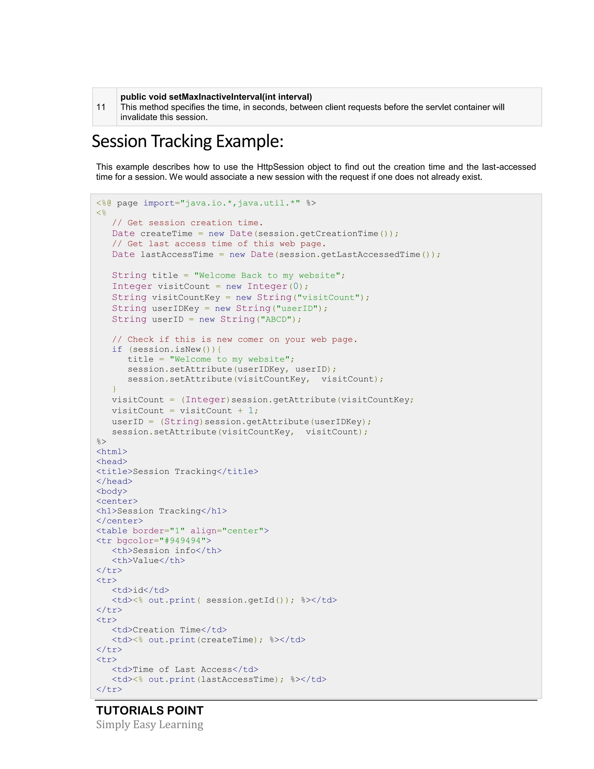 TUTORIALS POINT Simply Easy Learning 11 public void setMaxInactiveInterval(int interval) This method specifies the time, in seconds, between client requests before the servlet container will invalidate this session. Session Tracking Example: This example describes how to use the HttpSession object to find out the creation time and the last-accessed time for a session. We would associate a new session with the request if one does not already exist. <%@ page import="java.io.*,java.util.*" %> <% // Get session creation time. Date createTime = new Date(session.getCreationTime()); // Get last access time of this web page. Date lastAccessTime = new Date(session.getLastAccessedTime()); String title = "Welcome Back to my website"; Integer visitCount = new Integer(0); String visitCountKey = new String("visitCount"); String userIDKey = new String("userID"); String userID = new String("ABCD"); // Check if this is new comer on your web page. if (session.isNew()){ title = "Welcome to my website"; session.setAttribute(userIDKey, userID); session.setAttribute(visitCountKey, visitCount); } visitCount = (Integer)session.getAttribute(visitCountKey; visitCount = visitCount + 1; userID = (String)session.getAttribute(userIDKey); session.setAttribute(visitCountKey, visitCount); %> <html> <head> <title>Session Tracking</title> </head> <body> <center> <h1>Session Tracking</h1> </center> <table border="1" align="center"> <tr bgcolor="#949494"> <th>Session info</th> <th>Value</th> </tr> <tr> <td>id</td> <td><% out.print( session.getId()); %></td> </tr> <tr> <td>Creation Time</td> <td><% out.print(createTime); %></td> </tr> <tr> <td>Time of Last Access</td> <td><% out.print(lastAccessTime); %></td> </tr> 