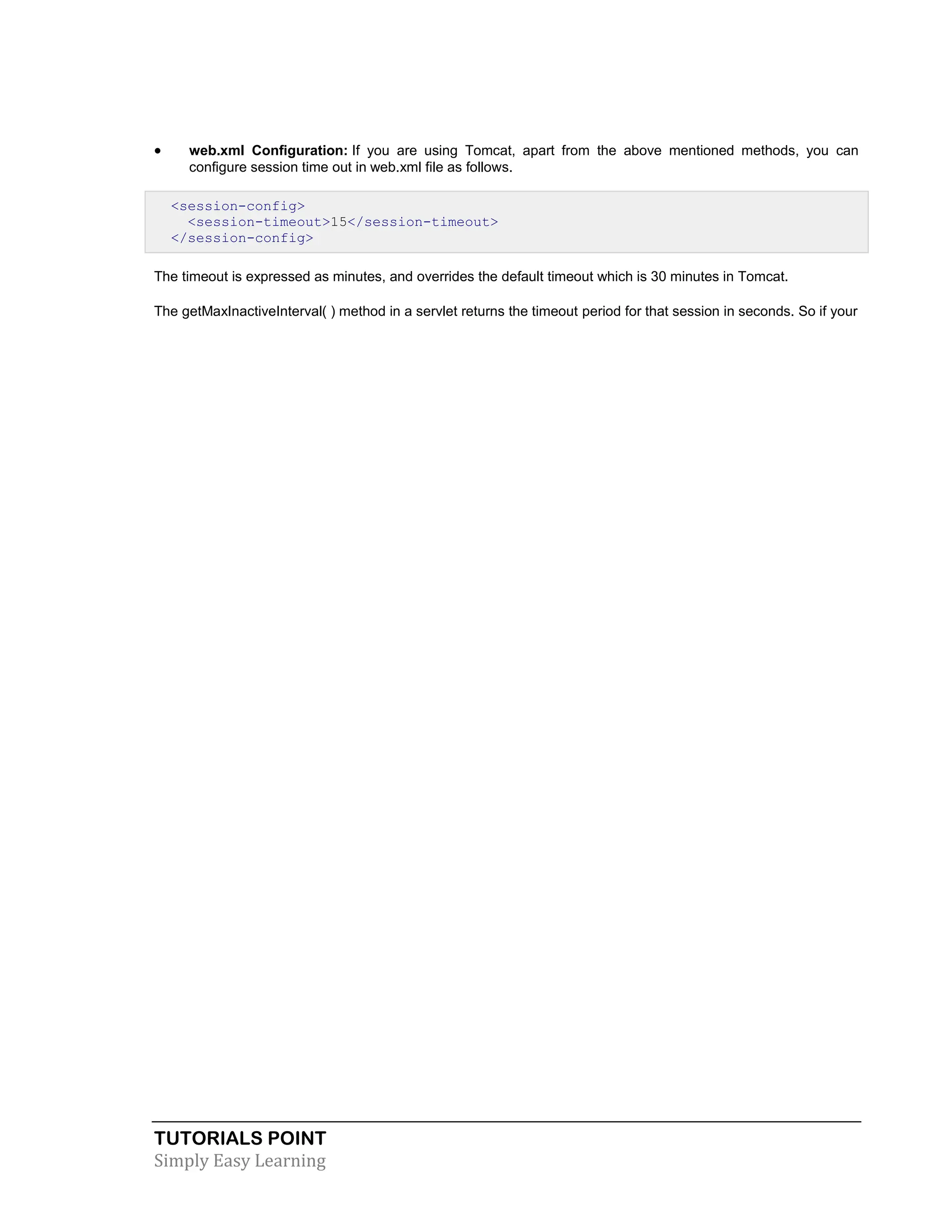 TUTORIALS POINT Simply Easy Learning  web.xml Configuration: If you are using Tomcat, apart from the above mentioned methods, you can configure session time out in web.xml file as follows. <session-config> <session-timeout>15</session-timeout> </session-config> The timeout is expressed as minutes, and overrides the default timeout which is 30 minutes in Tomcat. The getMaxInactiveInterval( ) method in a servlet returns the timeout period for that session in seconds. So if your 