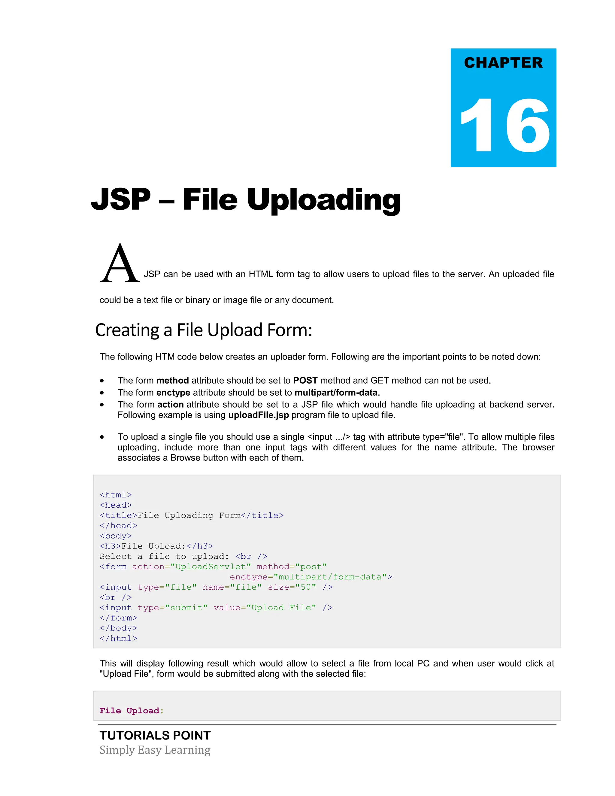 TUTORIALS POINT Simply Easy Learning JSP – File Uploading AJSP can be used with an HTML form tag to allow users to upload files to the server. An uploaded file could be a text file or binary or image file or any document. Creating a File Upload Form: The following HTM code below creates an uploader form. Following are the important points to be noted down:  The form method attribute should be set to POST method and GET method can not be used.  The form enctype attribute should be set to multipart/form-data.  The form action attribute should be set to a JSP file which would handle file uploading at backend server. Following example is using uploadFile.jsp program file to upload file.  To upload a single file you should use a single <input .../> tag with attribute type="file". To allow multiple files uploading, include more than one input tags with different values for the name attribute. The browser associates a Browse button with each of them. <html> <head> <title>File Uploading Form</title> </head> <body> <h3>File Upload:</h3> Select a file to upload: <br /> <form action="UploadServlet" method="post" enctype="multipart/form-data"> <input type="file" name="file" size="50" /> <br /> <input type="submit" value="Upload File" /> </form> </body> </html> This will display following result which would allow to select a file from local PC and when user would click at "Upload File", form would be submitted along with the selected file: File Upload: CHAPTER 16 