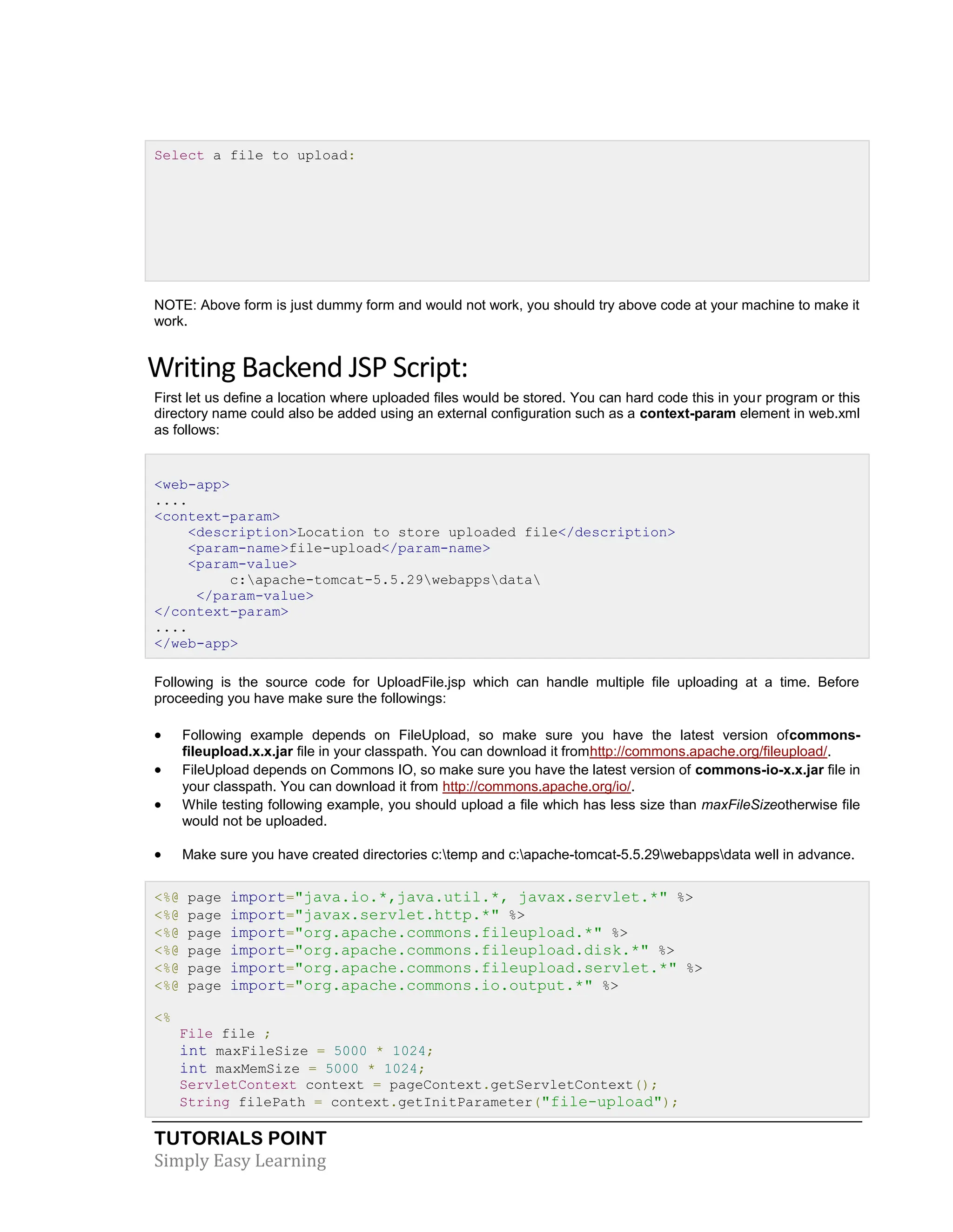 TUTORIALS POINT Simply Easy Learning Select a file to upload: NOTE: Above form is just dummy form and would not work, you should try above code at your machine to make it work. Writing Backend JSP Script: First let us define a location where uploaded files would be stored. You can hard code this in your program or this directory name could also be added using an external configuration such as a context-param element in web.xml as follows: <web-app> .... <context-param> <description>Location to store uploaded file</description> <param-name>file-upload</param-name> <param-value> c:apache-tomcat-5.5.29webappsdata </param-value> </context-param> .... </web-app> Following is the source code for UploadFile.jsp which can handle multiple file uploading at a time. Before proceeding you have make sure the followings:  Following example depends on FileUpload, so make sure you have the latest version ofcommons- fileupload.x.x.jar file in your classpath. You can download it fromhttp://commons.apache.org/fileupload/.  FileUpload depends on Commons IO, so make sure you have the latest version of commons-io-x.x.jar file in your classpath. You can download it from http://commons.apache.org/io/.  While testing following example, you should upload a file which has less size than maxFileSizeotherwise file would not be uploaded.  Make sure you have created directories c:temp and c:apache-tomcat-5.5.29webappsdata well in advance. <%@ page import="java.io.*,java.util.*, javax.servlet.*" %> <%@ page import="javax.servlet.http.*" %> <%@ page import="org.apache.commons.fileupload.*" %> <%@ page import="org.apache.commons.fileupload.disk.*" %> <%@ page import="org.apache.commons.fileupload.servlet.*" %> <%@ page import="org.apache.commons.io.output.*" %> <% File file ; int maxFileSize = 5000 * 1024; int maxMemSize = 5000 * 1024; ServletContext context = pageContext.getServletContext(); String filePath = context.getInitParameter("file-upload"); 