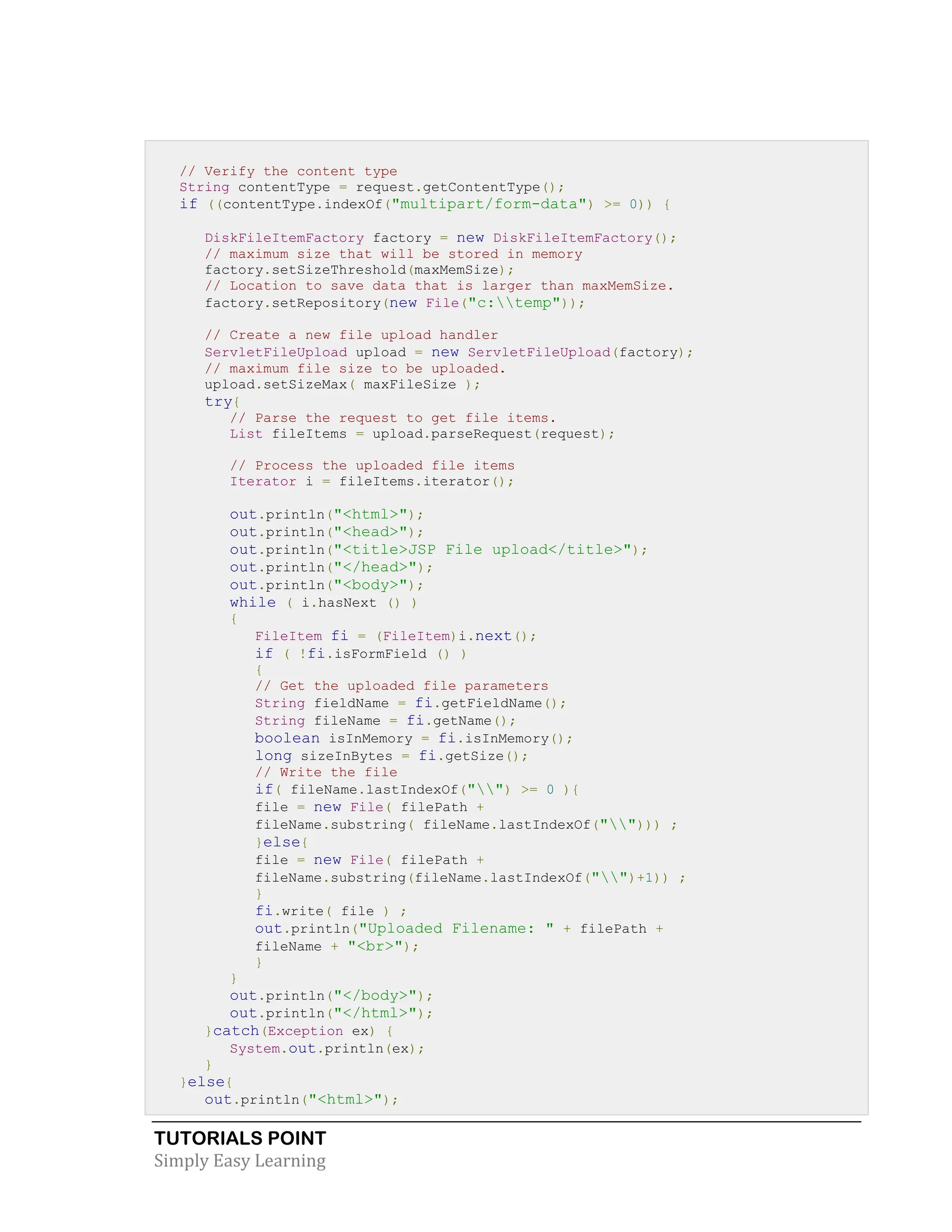 TUTORIALS POINT Simply Easy Learning // Verify the content type String contentType = request.getContentType(); if ((contentType.indexOf("multipart/form-data") >= 0)) { DiskFileItemFactory factory = new DiskFileItemFactory(); // maximum size that will be stored in memory factory.setSizeThreshold(maxMemSize); // Location to save data that is larger than maxMemSize. factory.setRepository(new File("c:temp")); // Create a new file upload handler ServletFileUpload upload = new ServletFileUpload(factory); // maximum file size to be uploaded. upload.setSizeMax( maxFileSize ); try{ // Parse the request to get file items. List fileItems = upload.parseRequest(request); // Process the uploaded file items Iterator i = fileItems.iterator(); out.println("<html>"); out.println("<head>"); out.println("<title>JSP File upload</title>"); out.println("</head>"); out.println("<body>"); while ( i.hasNext () ) { FileItem fi = (FileItem)i.next(); if ( !fi.isFormField () ) { // Get the uploaded file parameters String fieldName = fi.getFieldName(); String fileName = fi.getName(); boolean isInMemory = fi.isInMemory(); long sizeInBytes = fi.getSize(); // Write the file if( fileName.lastIndexOf("") >= 0 ){ file = new File( filePath + fileName.substring( fileName.lastIndexOf(""))) ; }else{ file = new File( filePath + fileName.substring(fileName.lastIndexOf("")+1)) ; } fi.write( file ) ; out.println("Uploaded Filename: " + filePath + fileName + "<br>"); } } out.println("</body>"); out.println("</html>"); }catch(Exception ex) { System.out.println(ex); } }else{ out.println("<html>"); 