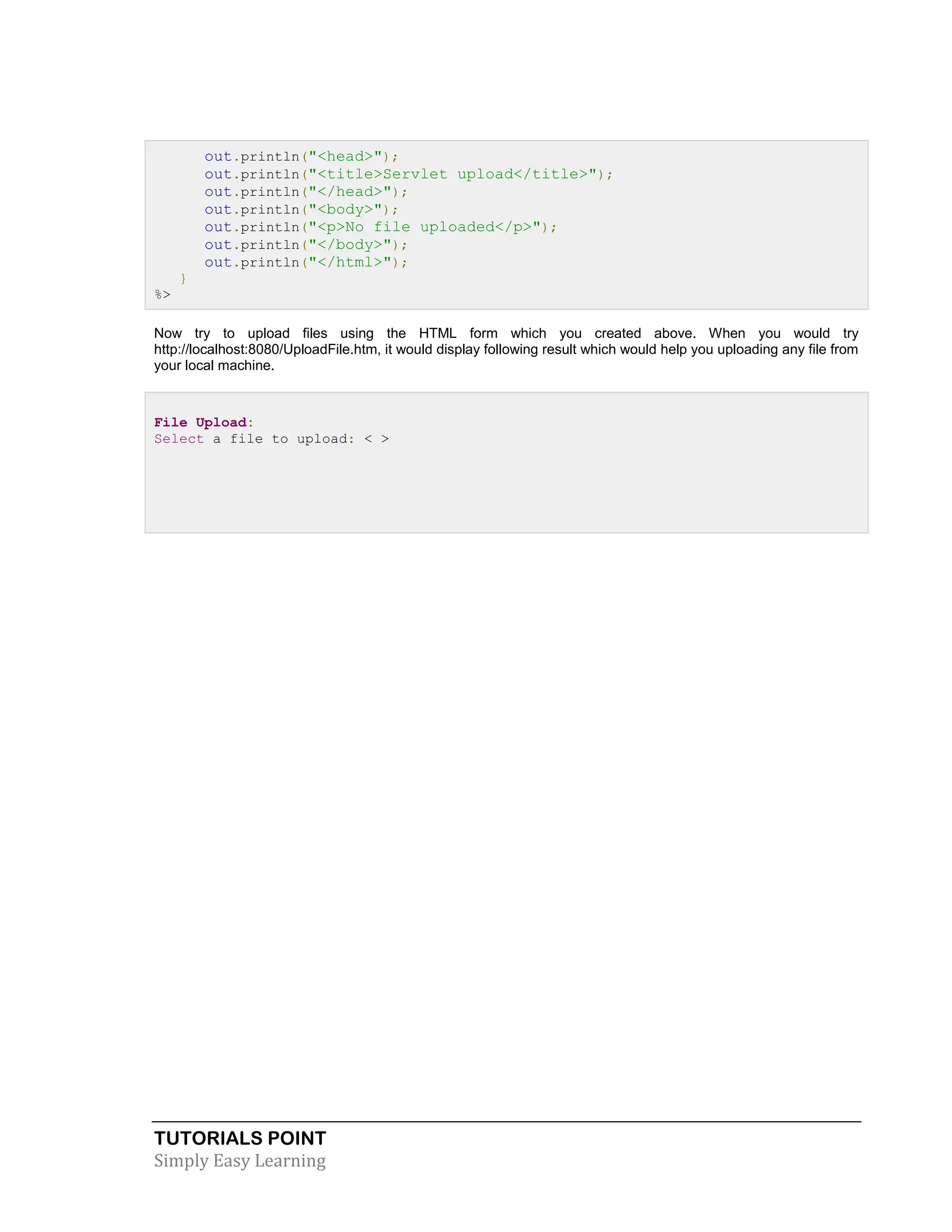 TUTORIALS POINT Simply Easy Learning out.println("<head>"); out.println("<title>Servlet upload</title>"); out.println("</head>"); out.println("<body>"); out.println("<p>No file uploaded</p>"); out.println("</body>"); out.println("</html>"); } %> Now try to upload files using the HTML form which you created above. When you would try http://localhost:8080/UploadFile.htm, it would display following result which would help you uploading any file from your local machine. File Upload: Select a file to upload: < > 