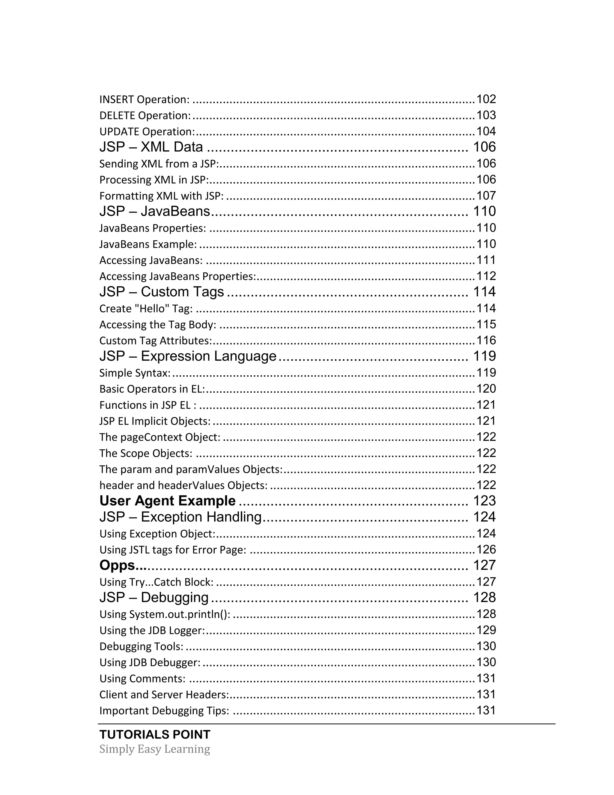 TUTORIALS POINT Simply Easy Learning INSERT Operation: ....................................................................................102 DELETE Operation:....................................................................................103 UPDATE Operation:...................................................................................104 JSP – XML Data .................................................................. 106 Sending XML from a JSP:............................................................................106 Processing XML in JSP:...............................................................................106 Formatting XML with JSP: ..........................................................................107 JSP – JavaBeans................................................................. 110 JavaBeans Properties: ...............................................................................110 JavaBeans Example: ..................................................................................110 Accessing JavaBeans: ................................................................................111 Accessing JavaBeans Properties:.................................................................112 JSP – Custom Tags ............................................................. 114 Create "Hello" Tag: ...................................................................................114 Accessing the Tag Body: ............................................................................115 Custom Tag Attributes:..............................................................................116 JSP – Expression Language................................................ 119 Simple Syntax:..........................................................................................119 Basic Operators in EL:................................................................................120 Functions in JSP EL : ..................................................................................121 JSP EL Implicit Objects:..............................................................................121 The pageContext Object: ...........................................................................122 The Scope Objects: ...................................................................................122 The param and paramValues Objects:.........................................................122 header and headerValues Objects: .............................................................122 User Agent Example .......................................................... 123 JSP – Exception Handling.................................................... 124 Using Exception Object:.............................................................................124 Using JSTL tags for Error Page: ...................................................................126 Opps.................................................................................... 127 Using Try...Catch Block: .............................................................................127 JSP – Debugging................................................................. 128 Using System.out.println(): ........................................................................128 Using the JDB Logger:................................................................................129 Debugging Tools: ......................................................................................130 Using JDB Debugger:.................................................................................130 Using Comments: .....................................................................................131 Client and Server Headers:.........................................................................131 Important Debugging Tips: ........................................................................131 
