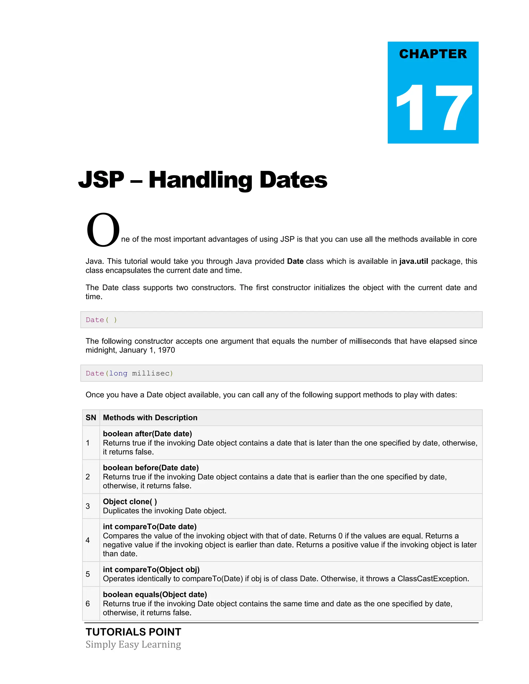 TUTORIALS POINT Simply Easy Learning JSP – Handling Dates One of the most important advantages of using JSP is that you can use all the methods available in core Java. This tutorial would take you through Java provided Date class which is available in java.util package, this class encapsulates the current date and time. The Date class supports two constructors. The first constructor initializes the object with the current date and time. Date( ) The following constructor accepts one argument that equals the number of milliseconds that have elapsed since midnight, January 1, 1970 Date(long millisec) Once you have a Date object available, you can call any of the following support methods to play with dates: SN Methods with Description 1 boolean after(Date date) Returns true if the invoking Date object contains a date that is later than the one specified by date, otherwise, it returns false. 2 boolean before(Date date) Returns true if the invoking Date object contains a date that is earlier than the one specified by date, otherwise, it returns false. 3 Object clone( ) Duplicates the invoking Date object. 4 int compareTo(Date date) Compares the value of the invoking object with that of date. Returns 0 if the values are equal. Returns a negative value if the invoking object is earlier than date. Returns a positive value if the invoking object is later than date. 5 int compareTo(Object obj) Operates identically to compareTo(Date) if obj is of class Date. Otherwise, it throws a ClassCastException. 6 boolean equals(Object date) Returns true if the invoking Date object contains the same time and date as the one specified by date, otherwise, it returns false. CHAPTER 17 