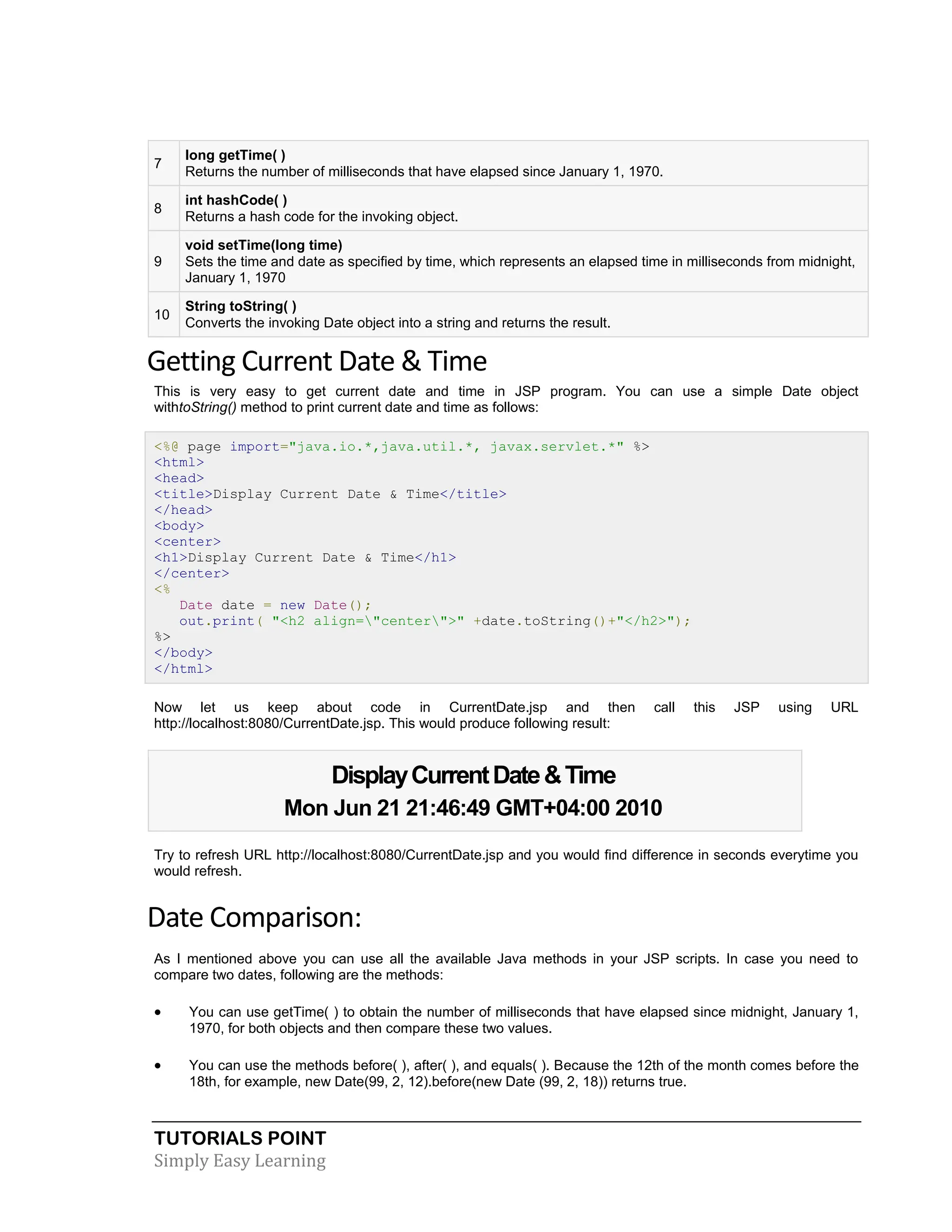 TUTORIALS POINT Simply Easy Learning 7 long getTime( ) Returns the number of milliseconds that have elapsed since January 1, 1970. 8 int hashCode( ) Returns a hash code for the invoking object. 9 void setTime(long time) Sets the time and date as specified by time, which represents an elapsed time in milliseconds from midnight, January 1, 1970 10 String toString( ) Converts the invoking Date object into a string and returns the result. Getting Current Date & Time This is very easy to get current date and time in JSP program. You can use a simple Date object withtoString() method to print current date and time as follows: <%@ page import="java.io.*,java.util.*, javax.servlet.*" %> <html> <head> <title>Display Current Date & Time</title> </head> <body> <center> <h1>Display Current Date & Time</h1> </center> <% Date date = new Date(); out.print( "<h2 align="center">" +date.toString()+"</h2>"); %> </body> </html> Now let us keep about code in CurrentDate.jsp and then call this JSP using URL http://localhost:8080/CurrentDate.jsp. This would produce following result: DisplayCurrentDate&Time Mon Jun 21 21:46:49 GMT+04:00 2010 Try to refresh URL http://localhost:8080/CurrentDate.jsp and you would find difference in seconds everytime you would refresh. Date Comparison: As I mentioned above you can use all the available Java methods in your JSP scripts. In case you need to compare two dates, following are the methods:  You can use getTime( ) to obtain the number of milliseconds that have elapsed since midnight, January 1, 1970, for both objects and then compare these two values.  You can use the methods before( ), after( ), and equals( ). Because the 12th of the month comes before the 18th, for example, new Date(99, 2, 12).before(new Date (99, 2, 18)) returns true. 