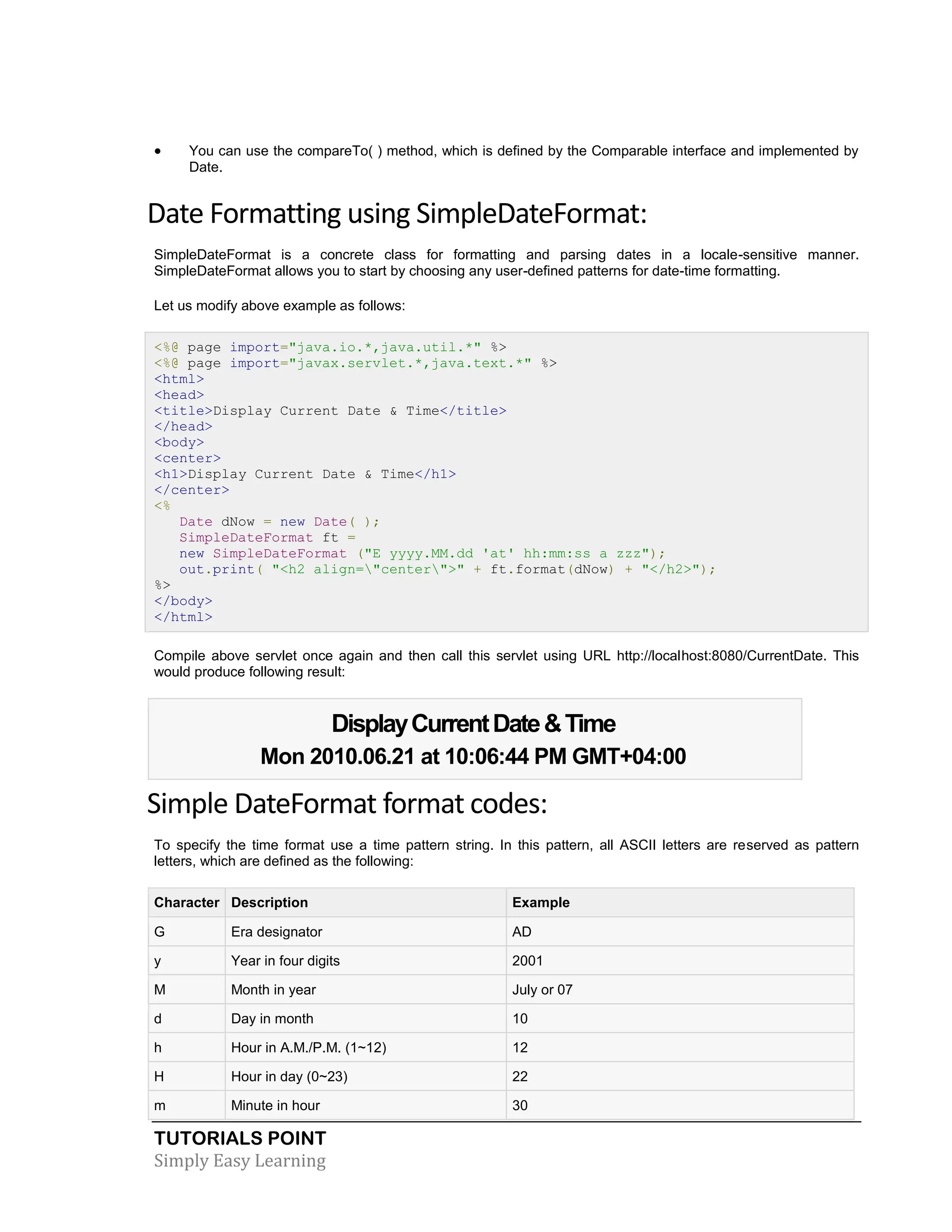 TUTORIALS POINT Simply Easy Learning  You can use the compareTo( ) method, which is defined by the Comparable interface and implemented by Date. Date Formatting using SimpleDateFormat: SimpleDateFormat is a concrete class for formatting and parsing dates in a locale-sensitive manner. SimpleDateFormat allows you to start by choosing any user-defined patterns for date-time formatting. Let us modify above example as follows: <%@ page import="java.io.*,java.util.*" %> <%@ page import="javax.servlet.*,java.text.*" %> <html> <head> <title>Display Current Date & Time</title> </head> <body> <center> <h1>Display Current Date & Time</h1> </center> <% Date dNow = new Date( ); SimpleDateFormat ft = new SimpleDateFormat ("E yyyy.MM.dd 'at' hh:mm:ss a zzz"); out.print( "<h2 align="center">" + ft.format(dNow) + "</h2>"); %> </body> </html> Compile above servlet once again and then call this servlet using URL http://localhost:8080/CurrentDate. This would produce following result: DisplayCurrentDate&Time Mon 2010.06.21 at 10:06:44 PM GMT+04:00 Simple DateFormat format codes: To specify the time format use a time pattern string. In this pattern, all ASCII letters are reserved as pattern letters, which are defined as the following: Character Description Example G Era designator AD y Year in four digits 2001 M Month in year July or 07 d Day in month 10 h Hour in A.M./P.M. (1~12) 12 H Hour in day (0~23) 22 m Minute in hour 30 
