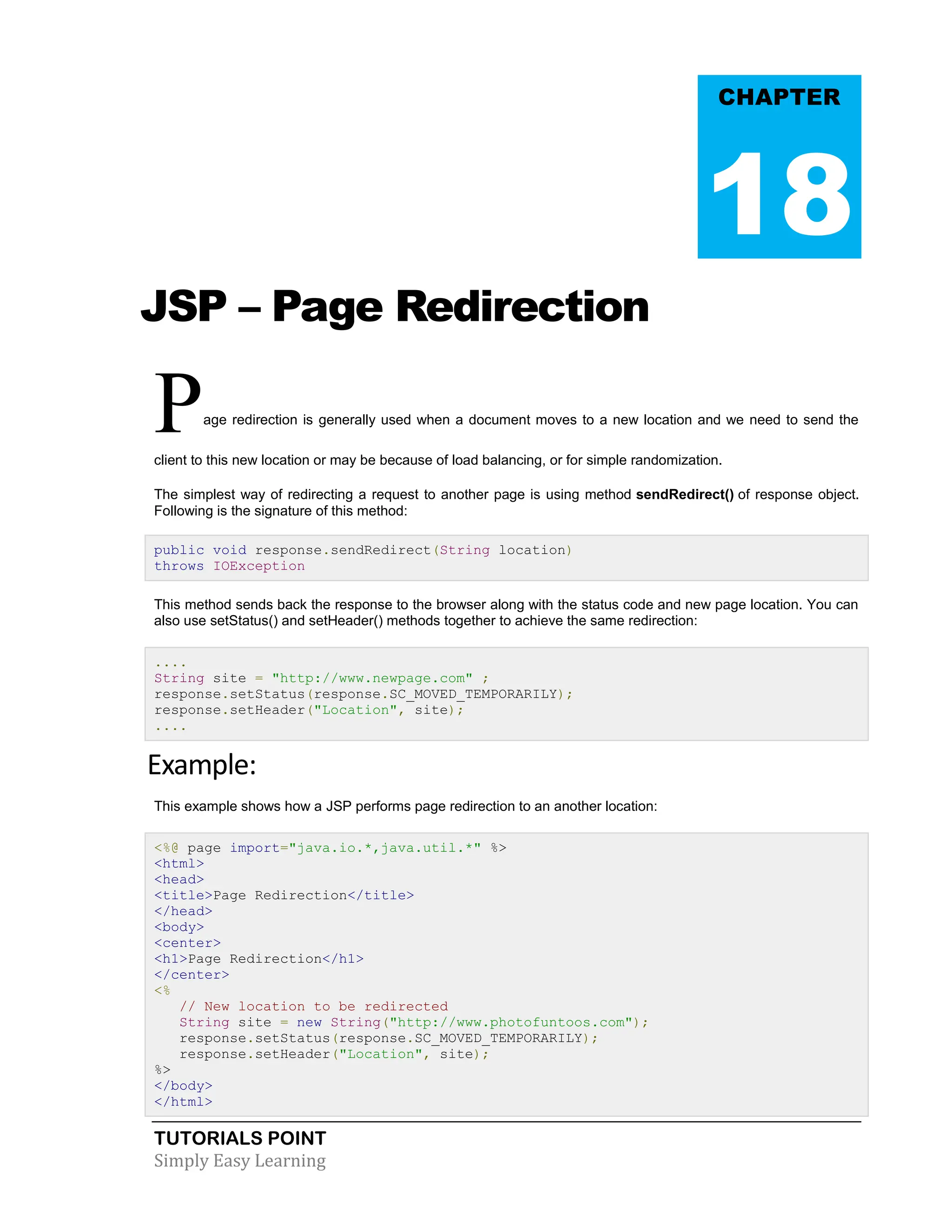 TUTORIALS POINT Simply Easy Learning JSP – Page Redirection Page redirection is generally used when a document moves to a new location and we need to send the client to this new location or may be because of load balancing, or for simple randomization. The simplest way of redirecting a request to another page is using method sendRedirect() of response object. Following is the signature of this method: public void response.sendRedirect(String location) throws IOException This method sends back the response to the browser along with the status code and new page location. You can also use setStatus() and setHeader() methods together to achieve the same redirection: .... String site = "http://www.newpage.com" ; response.setStatus(response.SC_MOVED_TEMPORARILY); response.setHeader("Location", site); .... Example: This example shows how a JSP performs page redirection to an another location: <%@ page import="java.io.*,java.util.*" %> <html> <head> <title>Page Redirection</title> </head> <body> <center> <h1>Page Redirection</h1> </center> <% // New location to be redirected String site = new String("http://www.photofuntoos.com"); response.setStatus(response.SC_MOVED_TEMPORARILY); response.setHeader("Location", site); %> </body> </html> CHAPTER 18 
