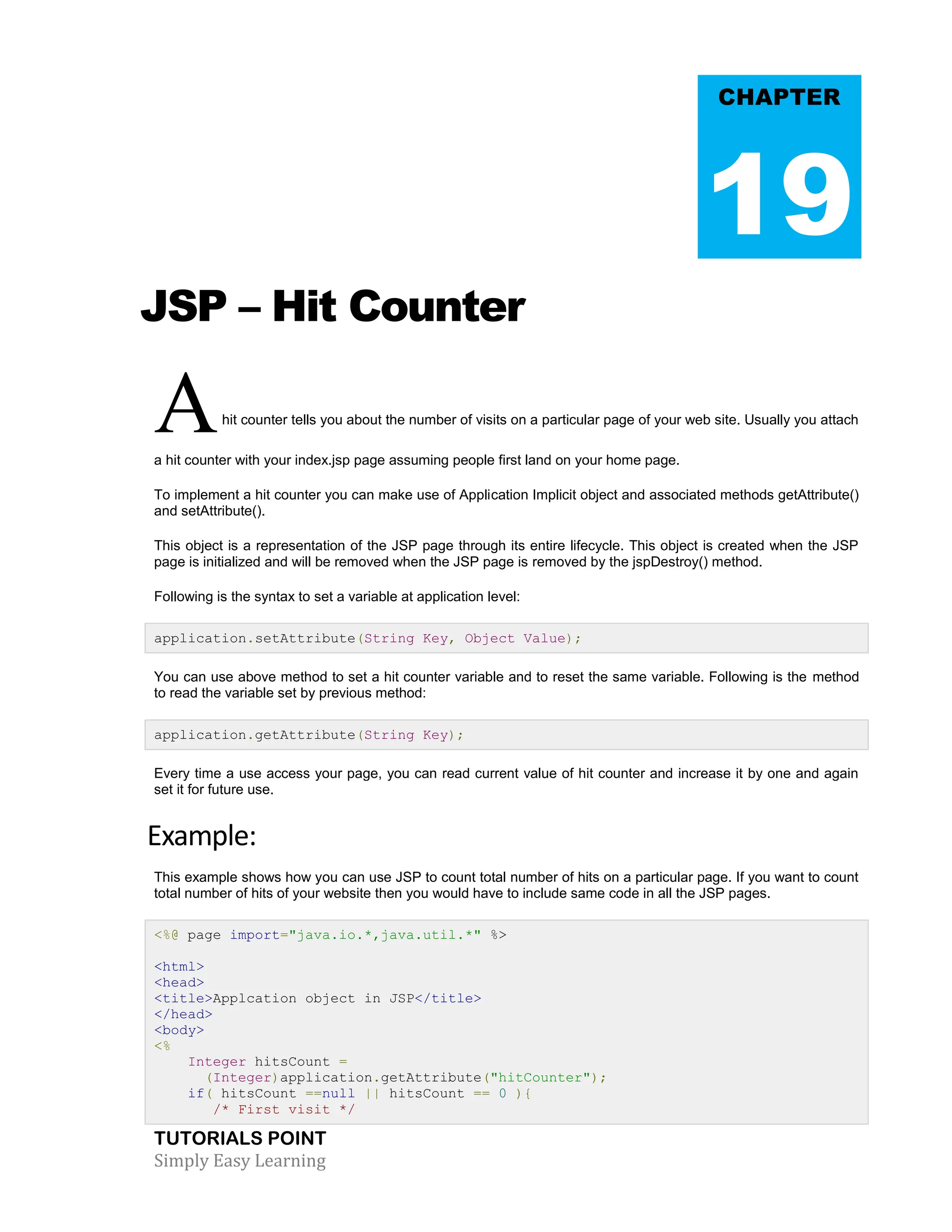 TUTORIALS POINT Simply Easy Learning JSP – Hit Counter Ahit counter tells you about the number of visits on a particular page of your web site. Usually you attach a hit counter with your index.jsp page assuming people first land on your home page. To implement a hit counter you can make use of Application Implicit object and associated methods getAttribute() and setAttribute(). This object is a representation of the JSP page through its entire lifecycle. This object is created when the JSP page is initialized and will be removed when the JSP page is removed by the jspDestroy() method. Following is the syntax to set a variable at application level: application.setAttribute(String Key, Object Value); You can use above method to set a hit counter variable and to reset the same variable. Following is the method to read the variable set by previous method: application.getAttribute(String Key); Every time a use access your page, you can read current value of hit counter and increase it by one and again set it for future use. Example: This example shows how you can use JSP to count total number of hits on a particular page. If you want to count total number of hits of your website then you would have to include same code in all the JSP pages. <%@ page import="java.io.*,java.util.*" %> <html> <head> <title>Applcation object in JSP</title> </head> <body> <% Integer hitsCount = (Integer)application.getAttribute("hitCounter"); if( hitsCount ==null || hitsCount == 0 ){ /* First visit */ CHAPTER 19 