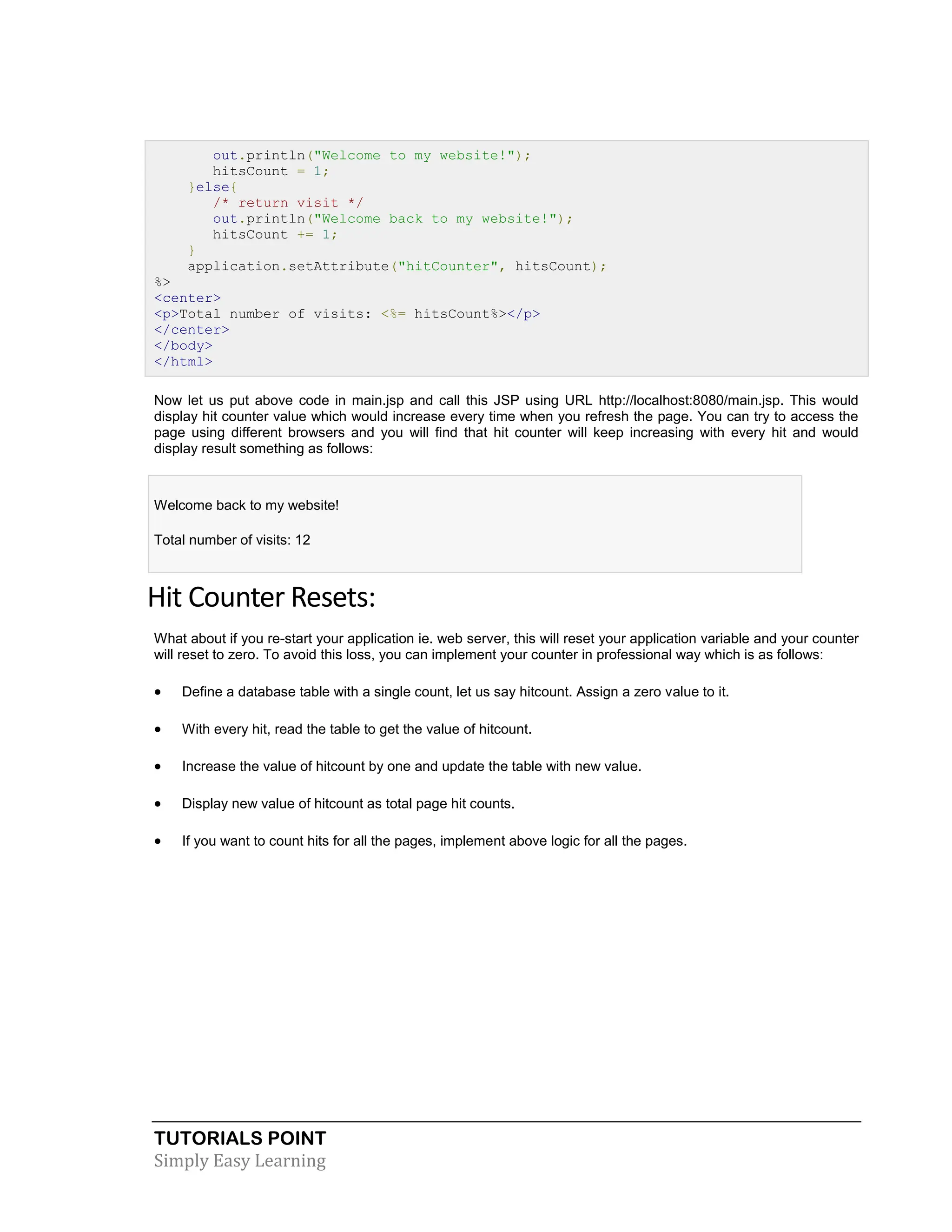 TUTORIALS POINT Simply Easy Learning out.println("Welcome to my website!"); hitsCount = 1; }else{ /* return visit */ out.println("Welcome back to my website!"); hitsCount += 1; } application.setAttribute("hitCounter", hitsCount); %> <center> <p>Total number of visits: <%= hitsCount%></p> </center> </body> </html> Now let us put above code in main.jsp and call this JSP using URL http://localhost:8080/main.jsp. This would display hit counter value which would increase every time when you refresh the page. You can try to access the page using different browsers and you will find that hit counter will keep increasing with every hit and would display result something as follows: Welcome back to my website! Total number of visits: 12 Hit Counter Resets: What about if you re-start your application ie. web server, this will reset your application variable and your counter will reset to zero. To avoid this loss, you can implement your counter in professional way which is as follows:  Define a database table with a single count, let us say hitcount. Assign a zero value to it.  With every hit, read the table to get the value of hitcount.  Increase the value of hitcount by one and update the table with new value.  Display new value of hitcount as total page hit counts.  If you want to count hits for all the pages, implement above logic for all the pages. 