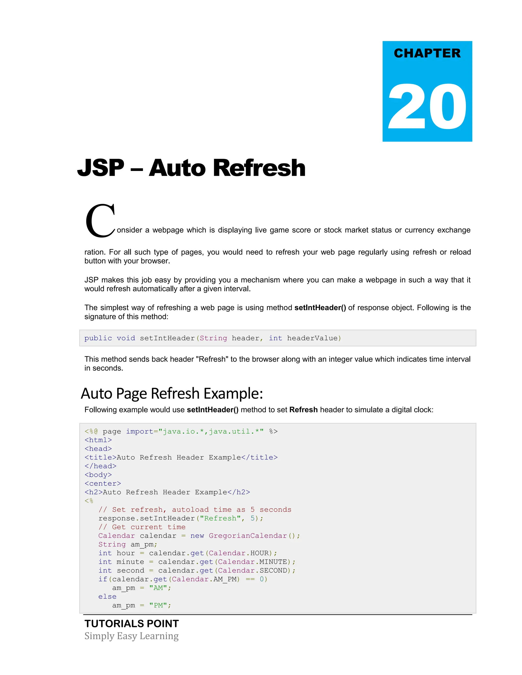 TUTORIALS POINT Simply Easy Learning JSP – Auto Refresh Consider a webpage which is displaying live game score or stock market status or currency exchange ration. For all such type of pages, you would need to refresh your web page regularly using refresh or reload button with your browser. JSP makes this job easy by providing you a mechanism where you can make a webpage in such a way that it would refresh automatically after a given interval. The simplest way of refreshing a web page is using method setIntHeader() of response object. Following is the signature of this method: public void setIntHeader(String header, int headerValue) This method sends back header "Refresh" to the browser along with an integer value which indicates time interval in seconds. Auto Page Refresh Example: Following example would use setIntHeader() method to set Refresh header to simulate a digital clock: <%@ page import="java.io.*,java.util.*" %> <html> <head> <title>Auto Refresh Header Example</title> </head> <body> <center> <h2>Auto Refresh Header Example</h2> <% // Set refresh, autoload time as 5 seconds response.setIntHeader("Refresh", 5); // Get current time Calendar calendar = new GregorianCalendar(); String am_pm; int hour = calendar.get(Calendar.HOUR); int minute = calendar.get(Calendar.MINUTE); int second = calendar.get(Calendar.SECOND); if(calendar.get(Calendar.AM_PM) == 0) am_pm = "AM"; else am_pm = "PM"; CHAPTER 20 