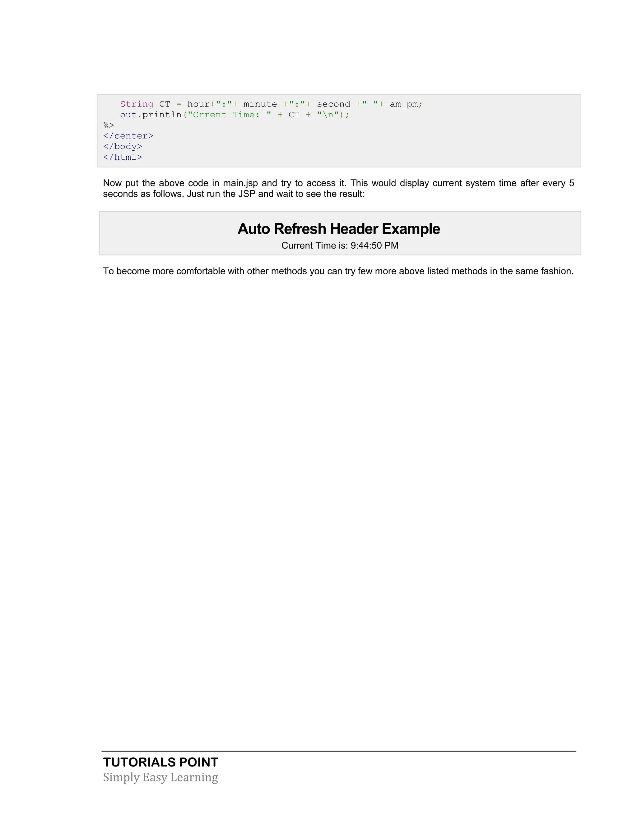 TUTORIALS POINT Simply Easy Learning String CT = hour+":"+ minute +":"+ second +" "+ am_pm; out.println("Crrent Time: " + CT + "n"); %> </center> </body> </html> Now put the above code in main.jsp and try to access it. This would display current system time after every 5 seconds as follows. Just run the JSP and wait to see the result: Auto Refresh Header Example Current Time is: 9:44:50 PM To become more comfortable with other methods you can try few more above listed methods in the same fashion. 