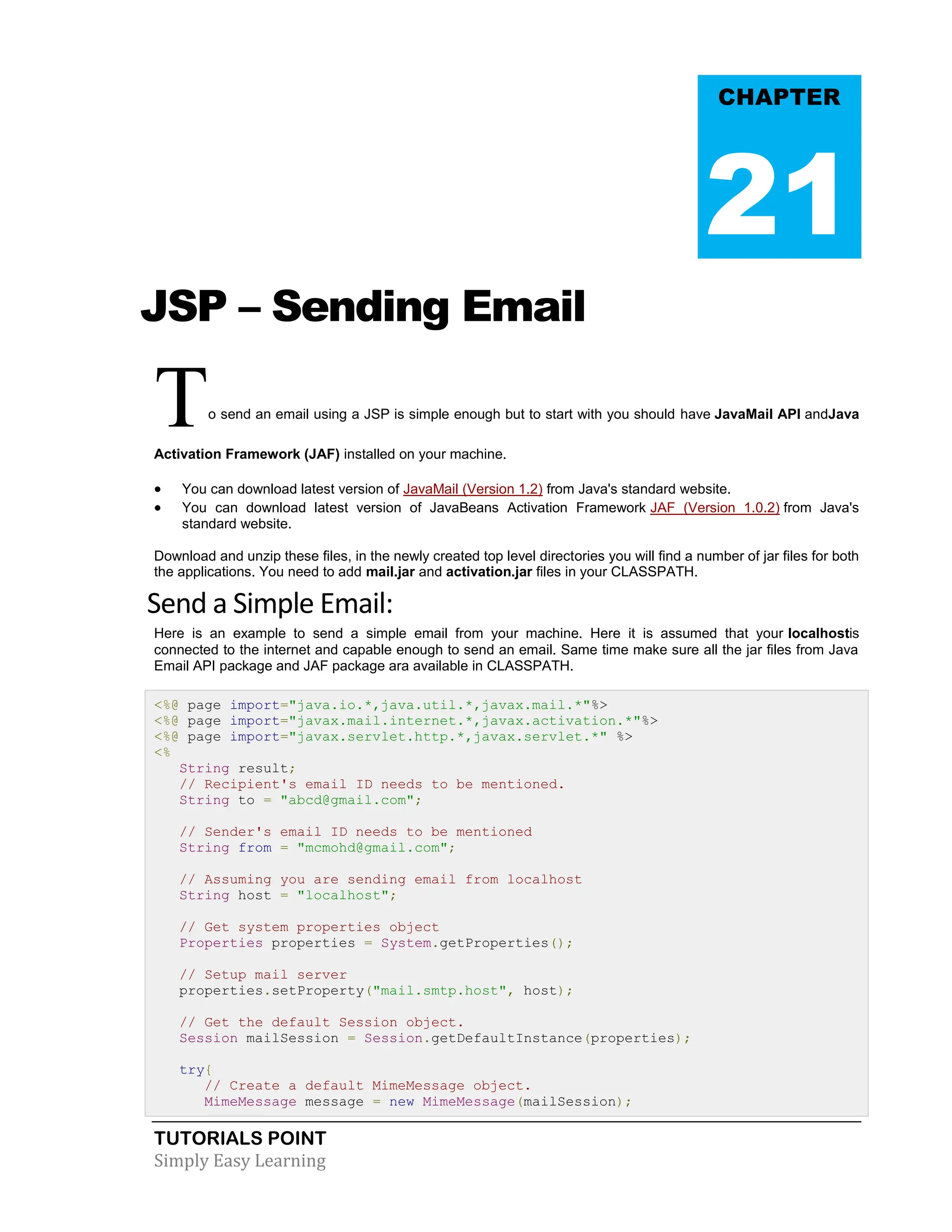 TUTORIALS POINT Simply Easy Learning JSP – Sending Email To send an email using a JSP is simple enough but to start with you should have JavaMail API andJava Activation Framework (JAF) installed on your machine.  You can download latest version of JavaMail (Version 1.2) from Java's standard website.  You can download latest version of JavaBeans Activation Framework JAF (Version 1.0.2) from Java's standard website. Download and unzip these files, in the newly created top level directories you will find a number of jar files for both the applications. You need to add mail.jar and activation.jar files in your CLASSPATH. Send a Simple Email: Here is an example to send a simple email from your machine. Here it is assumed that your localhostis connected to the internet and capable enough to send an email. Same time make sure all the jar files from Java Email API package and JAF package ara available in CLASSPATH. <%@ page import="java.io.*,java.util.*,javax.mail.*"%> <%@ page import="javax.mail.internet.*,javax.activation.*"%> <%@ page import="javax.servlet.http.*,javax.servlet.*" %> <% String result; // Recipient's email ID needs to be mentioned. String to = "abcd@gmail.com"; // Sender's email ID needs to be mentioned String from = "mcmohd@gmail.com"; // Assuming you are sending email from localhost String host = "localhost"; // Get system properties object Properties properties = System.getProperties(); // Setup mail server properties.setProperty("mail.smtp.host", host); // Get the default Session object. Session mailSession = Session.getDefaultInstance(properties); try{ // Create a default MimeMessage object. MimeMessage message = new MimeMessage(mailSession); CHAPTER 21 