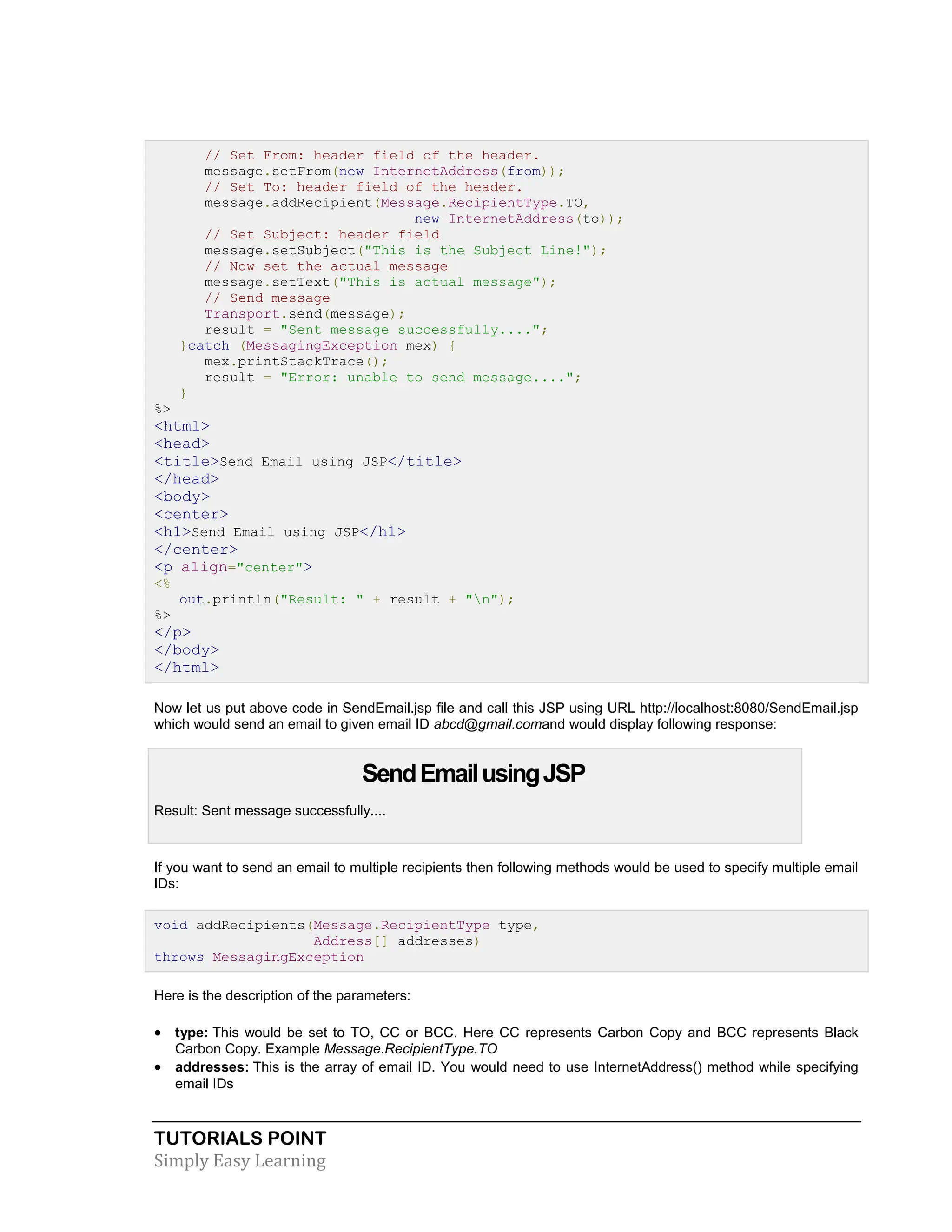 TUTORIALS POINT Simply Easy Learning // Set From: header field of the header. message.setFrom(new InternetAddress(from)); // Set To: header field of the header. message.addRecipient(Message.RecipientType.TO, new InternetAddress(to)); // Set Subject: header field message.setSubject("This is the Subject Line!"); // Now set the actual message message.setText("This is actual message"); // Send message Transport.send(message); result = "Sent message successfully...."; }catch (MessagingException mex) { mex.printStackTrace(); result = "Error: unable to send message...."; } %> <html> <head> <title>Send Email using JSP</title> </head> <body> <center> <h1>Send Email using JSP</h1> </center> <p align="center"> <% out.println("Result: " + result + "n"); %> </p> </body> </html> Now let us put above code in SendEmail.jsp file and call this JSP using URL http://localhost:8080/SendEmail.jsp which would send an email to given email ID abcd@gmail.comand would display following response: SendEmailusingJSP Result: Sent message successfully.... If you want to send an email to multiple recipients then following methods would be used to specify multiple email IDs: void addRecipients(Message.RecipientType type, Address[] addresses) throws MessagingException Here is the description of the parameters:  type: This would be set to TO, CC or BCC. Here CC represents Carbon Copy and BCC represents Black Carbon Copy. Example Message.RecipientType.TO  addresses: This is the array of email ID. You would need to use InternetAddress() method while specifying email IDs 