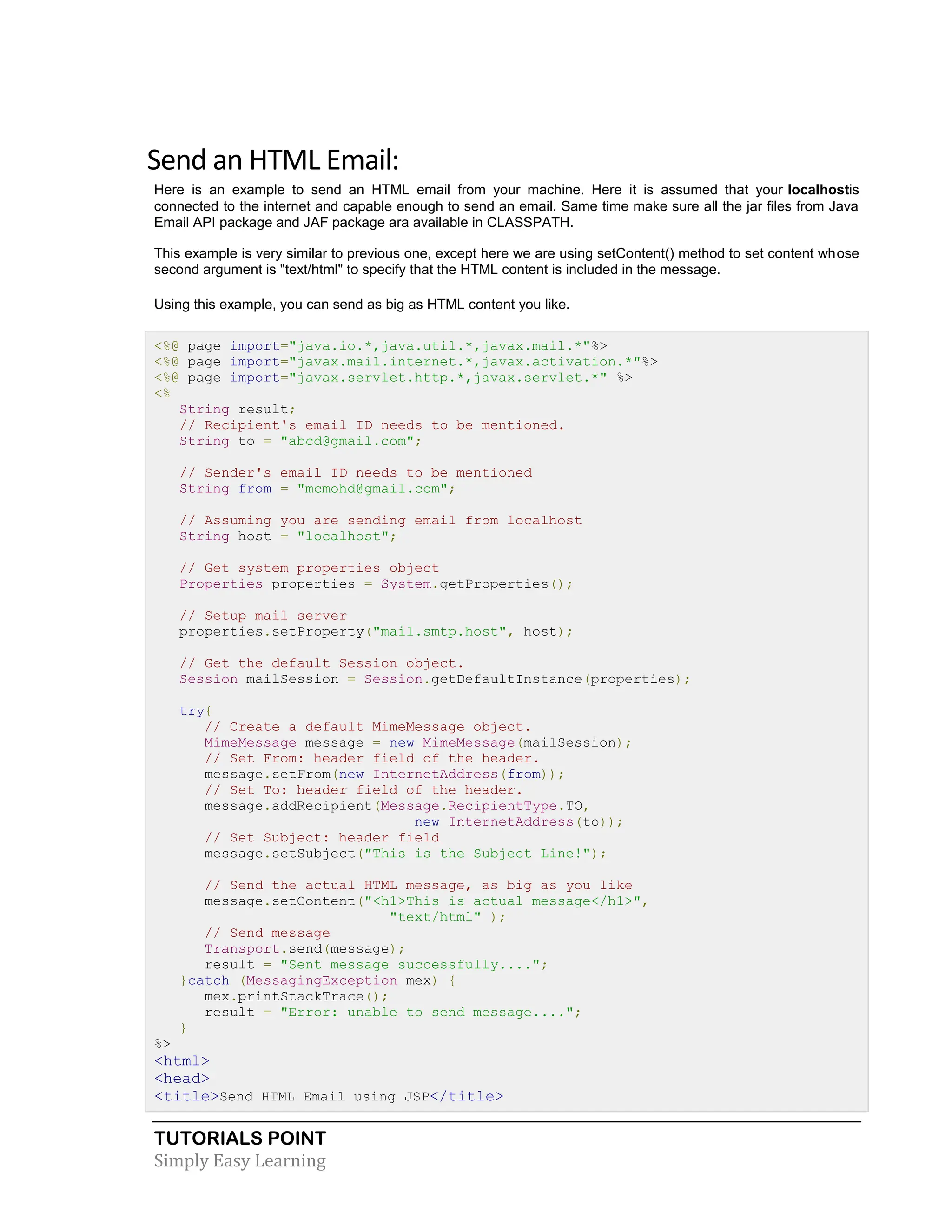 TUTORIALS POINT Simply Easy Learning Send an HTML Email: Here is an example to send an HTML email from your machine. Here it is assumed that your localhostis connected to the internet and capable enough to send an email. Same time make sure all the jar files from Java Email API package and JAF package ara available in CLASSPATH. This example is very similar to previous one, except here we are using setContent() method to set content whose second argument is "text/html" to specify that the HTML content is included in the message. Using this example, you can send as big as HTML content you like. <%@ page import="java.io.*,java.util.*,javax.mail.*"%> <%@ page import="javax.mail.internet.*,javax.activation.*"%> <%@ page import="javax.servlet.http.*,javax.servlet.*" %> <% String result; // Recipient's email ID needs to be mentioned. String to = "abcd@gmail.com"; // Sender's email ID needs to be mentioned String from = "mcmohd@gmail.com"; // Assuming you are sending email from localhost String host = "localhost"; // Get system properties object Properties properties = System.getProperties(); // Setup mail server properties.setProperty("mail.smtp.host", host); // Get the default Session object. Session mailSession = Session.getDefaultInstance(properties); try{ // Create a default MimeMessage object. MimeMessage message = new MimeMessage(mailSession); // Set From: header field of the header. message.setFrom(new InternetAddress(from)); // Set To: header field of the header. message.addRecipient(Message.RecipientType.TO, new InternetAddress(to)); // Set Subject: header field message.setSubject("This is the Subject Line!"); // Send the actual HTML message, as big as you like message.setContent("<h1>This is actual message</h1>", "text/html" ); // Send message Transport.send(message); result = "Sent message successfully...."; }catch (MessagingException mex) { mex.printStackTrace(); result = "Error: unable to send message...."; } %> <html> <head> <title>Send HTML Email using JSP</title> 