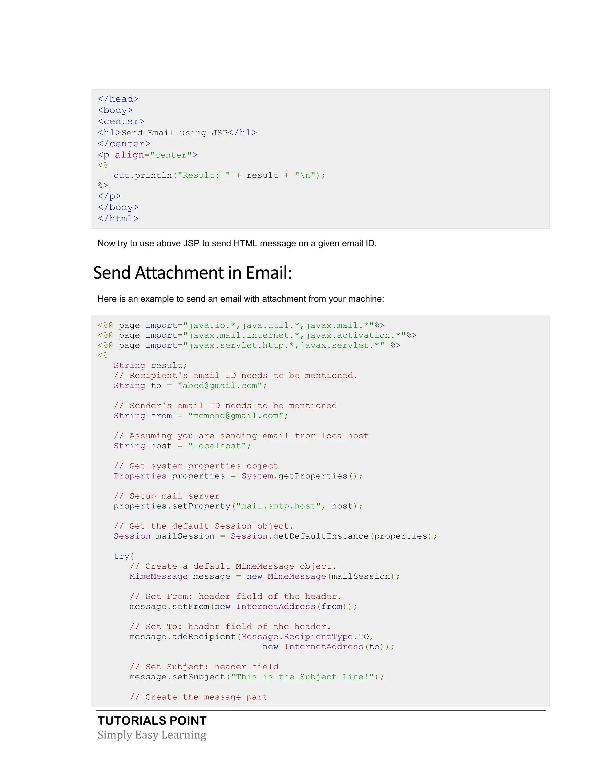 TUTORIALS POINT Simply Easy Learning </head> <body> <center> <h1>Send Email using JSP</h1> </center> <p align="center"> <% out.println("Result: " + result + "n"); %> </p> </body> </html> Now try to use above JSP to send HTML message on a given email ID. Send Attachment in Email: Here is an example to send an email with attachment from your machine: <%@ page import="java.io.*,java.util.*,javax.mail.*"%> <%@ page import="javax.mail.internet.*,javax.activation.*"%> <%@ page import="javax.servlet.http.*,javax.servlet.*" %> <% String result; // Recipient's email ID needs to be mentioned. String to = "abcd@gmail.com"; // Sender's email ID needs to be mentioned String from = "mcmohd@gmail.com"; // Assuming you are sending email from localhost String host = "localhost"; // Get system properties object Properties properties = System.getProperties(); // Setup mail server properties.setProperty("mail.smtp.host", host); // Get the default Session object. Session mailSession = Session.getDefaultInstance(properties); try{ // Create a default MimeMessage object. MimeMessage message = new MimeMessage(mailSession); // Set From: header field of the header. message.setFrom(new InternetAddress(from)); // Set To: header field of the header. message.addRecipient(Message.RecipientType.TO, new InternetAddress(to)); // Set Subject: header field message.setSubject("This is the Subject Line!"); // Create the message part 