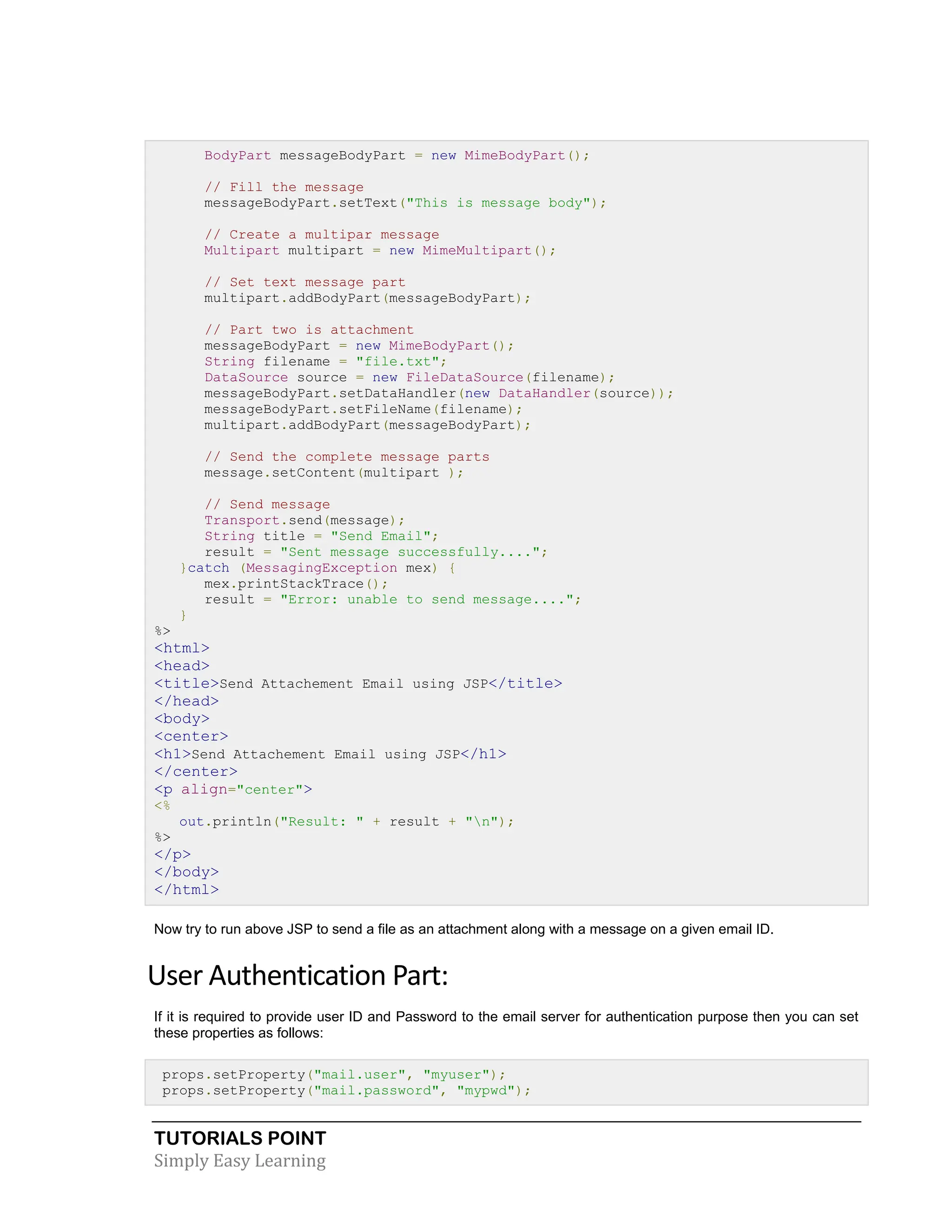 TUTORIALS POINT Simply Easy Learning BodyPart messageBodyPart = new MimeBodyPart(); // Fill the message messageBodyPart.setText("This is message body"); // Create a multipar message Multipart multipart = new MimeMultipart(); // Set text message part multipart.addBodyPart(messageBodyPart); // Part two is attachment messageBodyPart = new MimeBodyPart(); String filename = "file.txt"; DataSource source = new FileDataSource(filename); messageBodyPart.setDataHandler(new DataHandler(source)); messageBodyPart.setFileName(filename); multipart.addBodyPart(messageBodyPart); // Send the complete message parts message.setContent(multipart ); // Send message Transport.send(message); String title = "Send Email"; result = "Sent message successfully...."; }catch (MessagingException mex) { mex.printStackTrace(); result = "Error: unable to send message...."; } %> <html> <head> <title>Send Attachement Email using JSP</title> </head> <body> <center> <h1>Send Attachement Email using JSP</h1> </center> <p align="center"> <% out.println("Result: " + result + "n"); %> </p> </body> </html> Now try to run above JSP to send a file as an attachment along with a message on a given email ID. User Authentication Part: If it is required to provide user ID and Password to the email server for authentication purpose then you can set these properties as follows: props.setProperty("mail.user", "myuser"); props.setProperty("mail.password", "mypwd"); 
