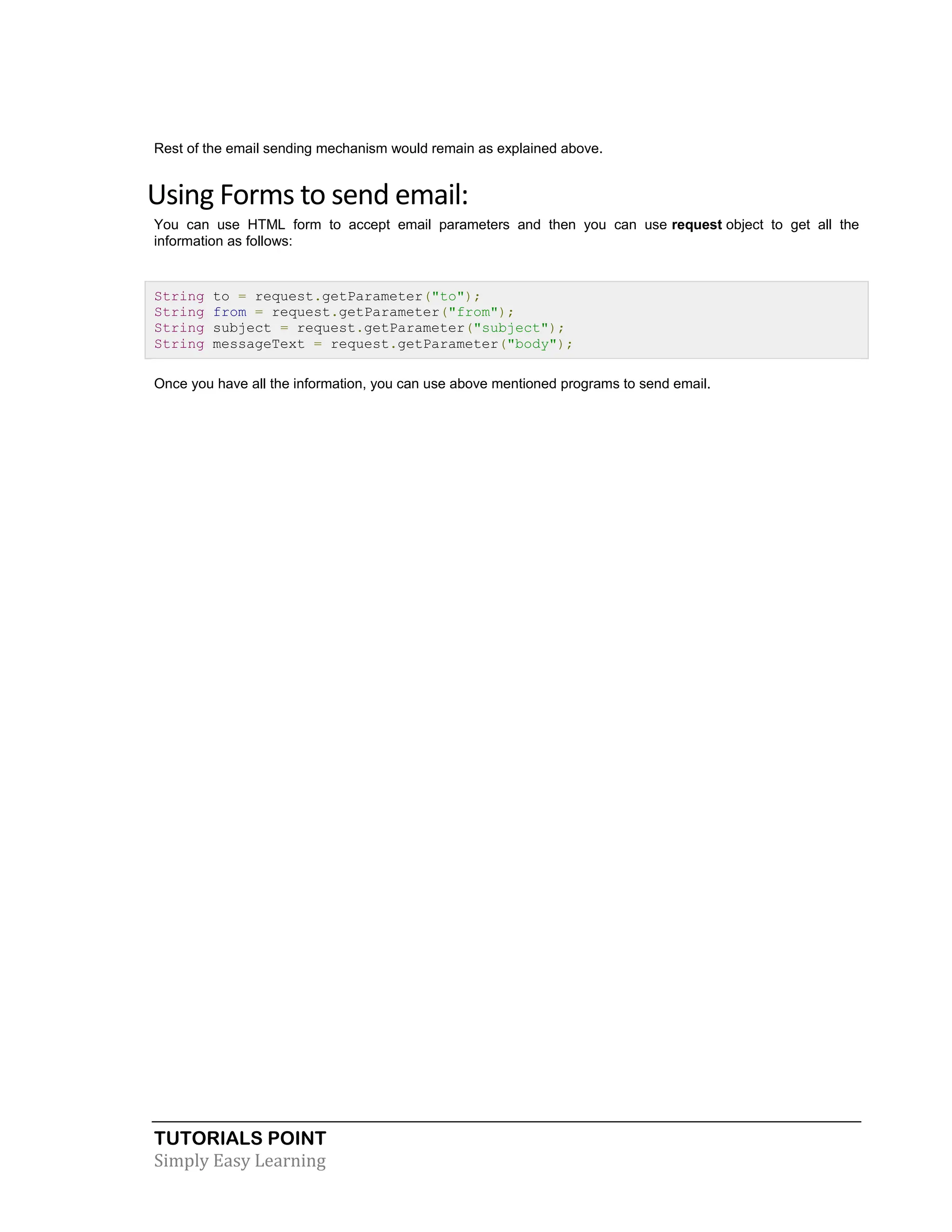 TUTORIALS POINT Simply Easy Learning Rest of the email sending mechanism would remain as explained above. Using Forms to send email: You can use HTML form to accept email parameters and then you can use request object to get all the information as follows: String to = request.getParameter("to"); String from = request.getParameter("from"); String subject = request.getParameter("subject"); String messageText = request.getParameter("body"); Once you have all the information, you can use above mentioned programs to send email. 