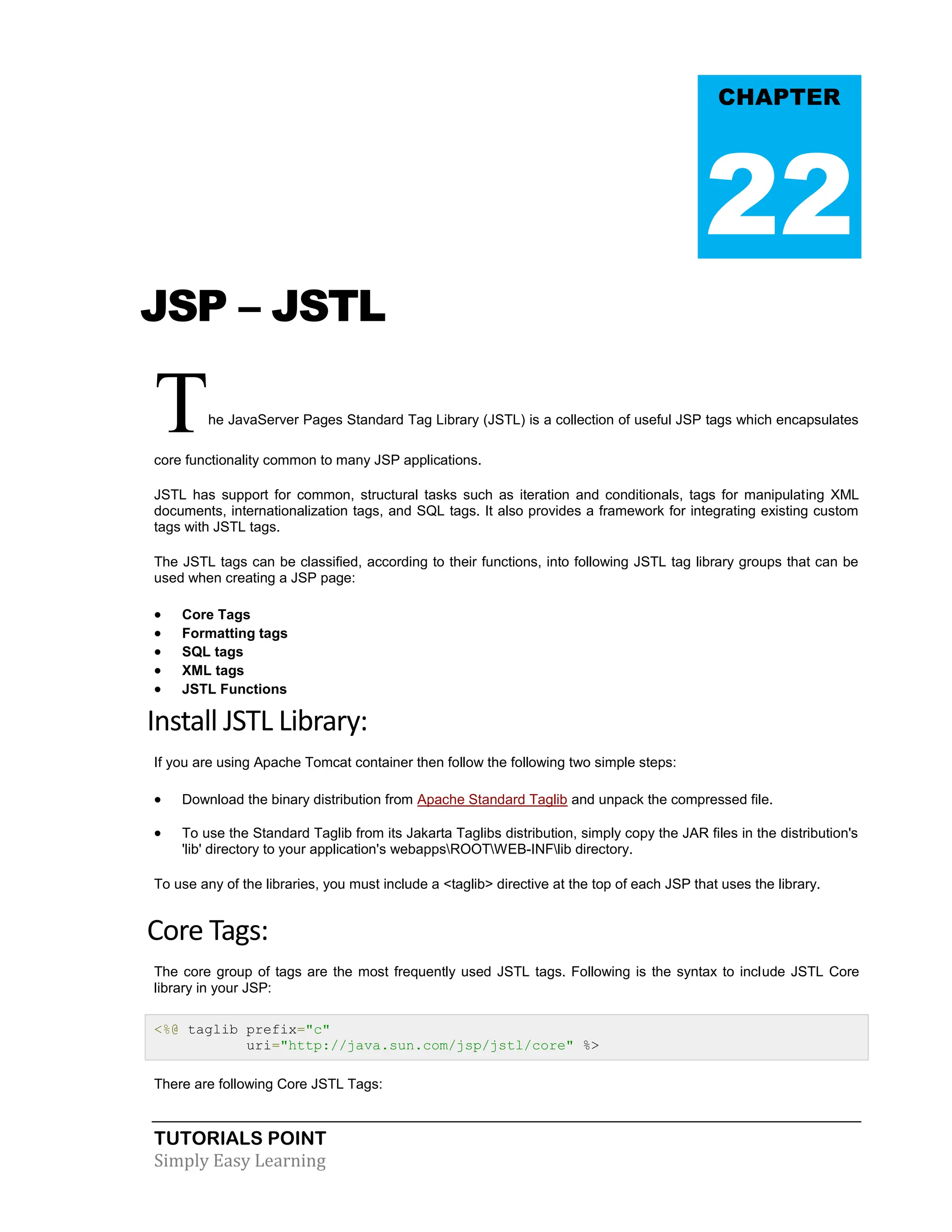 TUTORIALS POINT Simply Easy Learning JSP – JSTL The JavaServer Pages Standard Tag Library (JSTL) is a collection of useful JSP tags which encapsulates core functionality common to many JSP applications. JSTL has support for common, structural tasks such as iteration and conditionals, tags for manipulating XML documents, internationalization tags, and SQL tags. It also provides a framework for integrating existing custom tags with JSTL tags. The JSTL tags can be classified, according to their functions, into following JSTL tag library groups that can be used when creating a JSP page:  Core Tags  Formatting tags  SQL tags  XML tags  JSTL Functions Install JSTL Library: If you are using Apache Tomcat container then follow the following two simple steps:  Download the binary distribution from Apache Standard Taglib and unpack the compressed file.  To use the Standard Taglib from its Jakarta Taglibs distribution, simply copy the JAR files in the distribution's 'lib' directory to your application's webappsROOTWEB-INFlib directory. To use any of the libraries, you must include a <taglib> directive at the top of each JSP that uses the library. Core Tags: The core group of tags are the most frequently used JSTL tags. Following is the syntax to include JSTL Core library in your JSP: <%@ taglib prefix="c" uri="http://java.sun.com/jsp/jstl/core" %> There are following Core JSTL Tags: CHAPTER 22 
