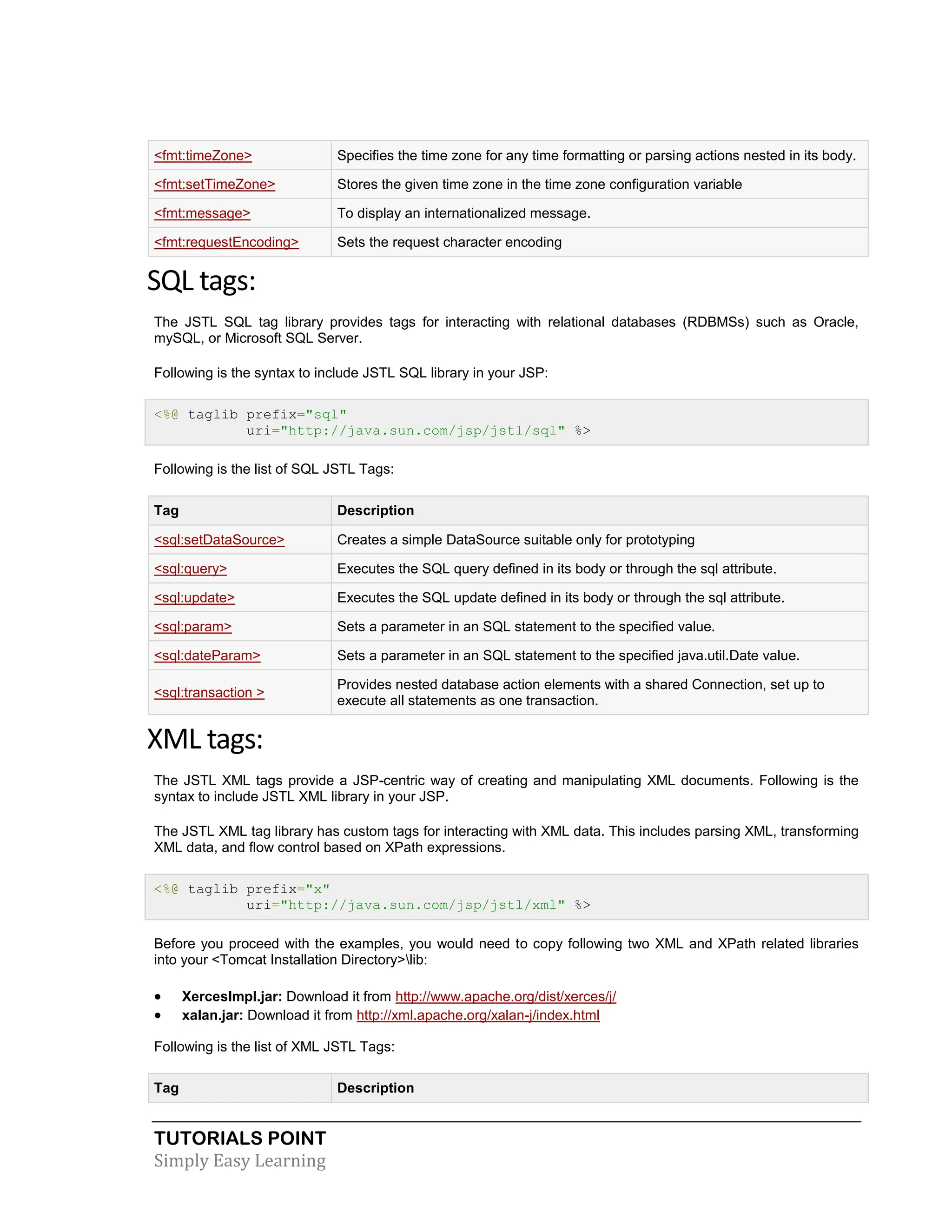 TUTORIALS POINT Simply Easy Learning <fmt:timeZone> Specifies the time zone for any time formatting or parsing actions nested in its body. <fmt:setTimeZone> Stores the given time zone in the time zone configuration variable <fmt:message> To display an internationalized message. <fmt:requestEncoding> Sets the request character encoding SQL tags: The JSTL SQL tag library provides tags for interacting with relational databases (RDBMSs) such as Oracle, mySQL, or Microsoft SQL Server. Following is the syntax to include JSTL SQL library in your JSP: <%@ taglib prefix="sql" uri="http://java.sun.com/jsp/jstl/sql" %> Following is the list of SQL JSTL Tags: Tag Description <sql:setDataSource> Creates a simple DataSource suitable only for prototyping <sql:query> Executes the SQL query defined in its body or through the sql attribute. <sql:update> Executes the SQL update defined in its body or through the sql attribute. <sql:param> Sets a parameter in an SQL statement to the specified value. <sql:dateParam> Sets a parameter in an SQL statement to the specified java.util.Date value. <sql:transaction > Provides nested database action elements with a shared Connection, set up to execute all statements as one transaction. XML tags: The JSTL XML tags provide a JSP-centric way of creating and manipulating XML documents. Following is the syntax to include JSTL XML library in your JSP. The JSTL XML tag library has custom tags for interacting with XML data. This includes parsing XML, transforming XML data, and flow control based on XPath expressions. <%@ taglib prefix="x" uri="http://java.sun.com/jsp/jstl/xml" %> Before you proceed with the examples, you would need to copy following two XML and XPath related libraries into your <Tomcat Installation Directory>lib:  XercesImpl.jar: Download it from http://www.apache.org/dist/xerces/j/  xalan.jar: Download it from http://xml.apache.org/xalan-j/index.html Following is the list of XML JSTL Tags: Tag Description 