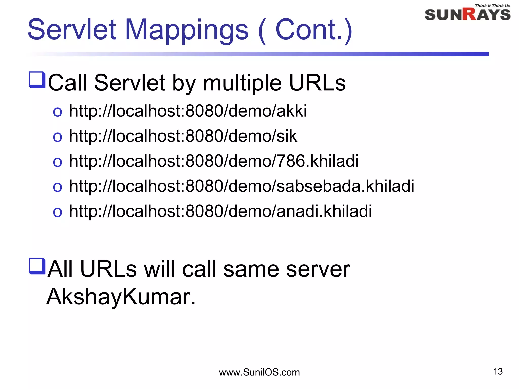Servlet Mappings ( Cont.)
Call Servlet by multiple URLs
o http://localhost:8080/demo/akki
o http://localhost:8080/demo/sik
o http://localhost:8080/demo/786.khiladi
o http://localhost:8080/demo/sabsebada.khiladi
o http://localhost:8080/demo/anadi.khiladi
All URLs will call same server
AkshayKumar.
www.SunilOS.com 13
 
