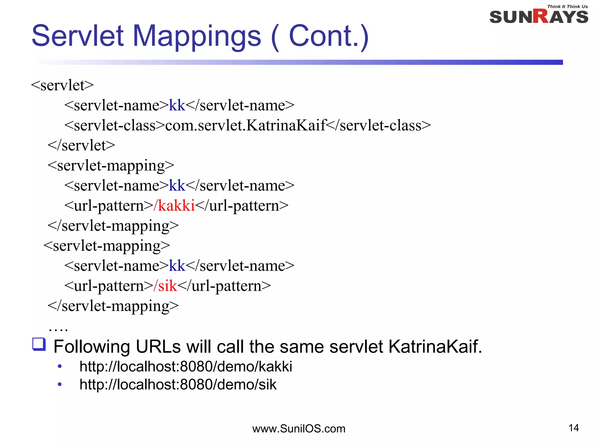 www.SunilOS.com 14
Servlet Mappings ( Cont.)
<servlet>
<servlet-name>kk</servlet-name>
<servlet-class>com.servlet.KatrinaKaif</servlet-class>
</servlet>
<servlet-mapping>
<servlet-name>kk</servlet-name>
<url-pattern>/kakki</url-pattern>
</servlet-mapping>
<servlet-mapping>
<servlet-name>kk</servlet-name>
<url-pattern>/sik</url-pattern>
</servlet-mapping>
….
 Following URLs will call the same servlet KatrinaKaif.
• http://localhost:8080/demo/kakki
• http://localhost:8080/demo/sik
 