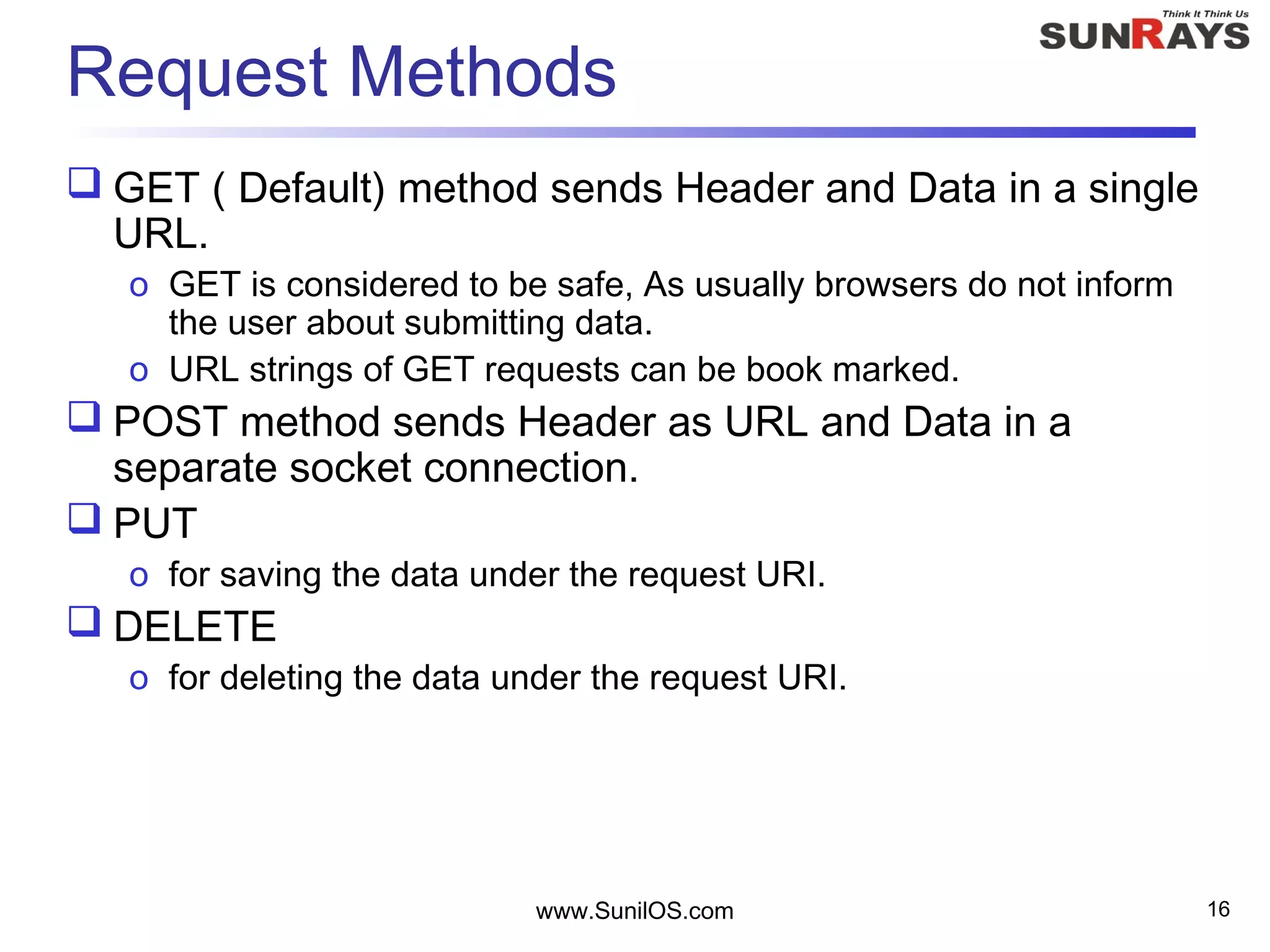 www.SunilOS.com 16
Request Methods
 GET ( Default) method sends Header and Data in a single
URL.
o GET is considered to be safe, As usually browsers do not inform
the user about submitting data.
o URL strings of GET requests can be book marked.
 POST method sends Header as URL and Data in a
separate socket connection.
 PUT
o for saving the data under the request URI.
 DELETE
o for deleting the data under the request URI.
 
