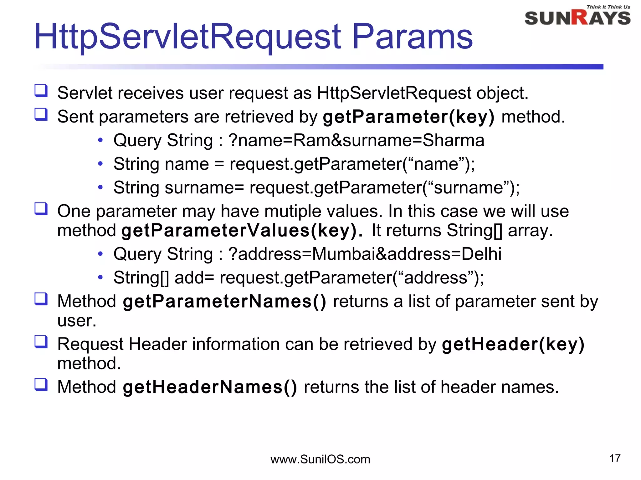 www.SunilOS.com 17
HttpServletRequest Params
 Servlet receives user request as HttpServletRequest object.
 Sent parameters are retrieved by getParameter(key) method.
• Query String : ?name=Ram&surname=Sharma
• String name = request.getParameter(“name”);
• String surname= request.getParameter(“surname”);
 One parameter may have mutiple values. In this case we will use
method getParameterValues(key). It returns String[] array.
• Query String : ?address=Mumbai&address=Delhi
• String[] add= request.getParameter(“address”);
 Method getParameterNames() returns a list of parameter sent by
user.
 Request Header information can be retrieved by getHeader(key)
method.
 Method getHeaderNames() returns the list of header names.
 
