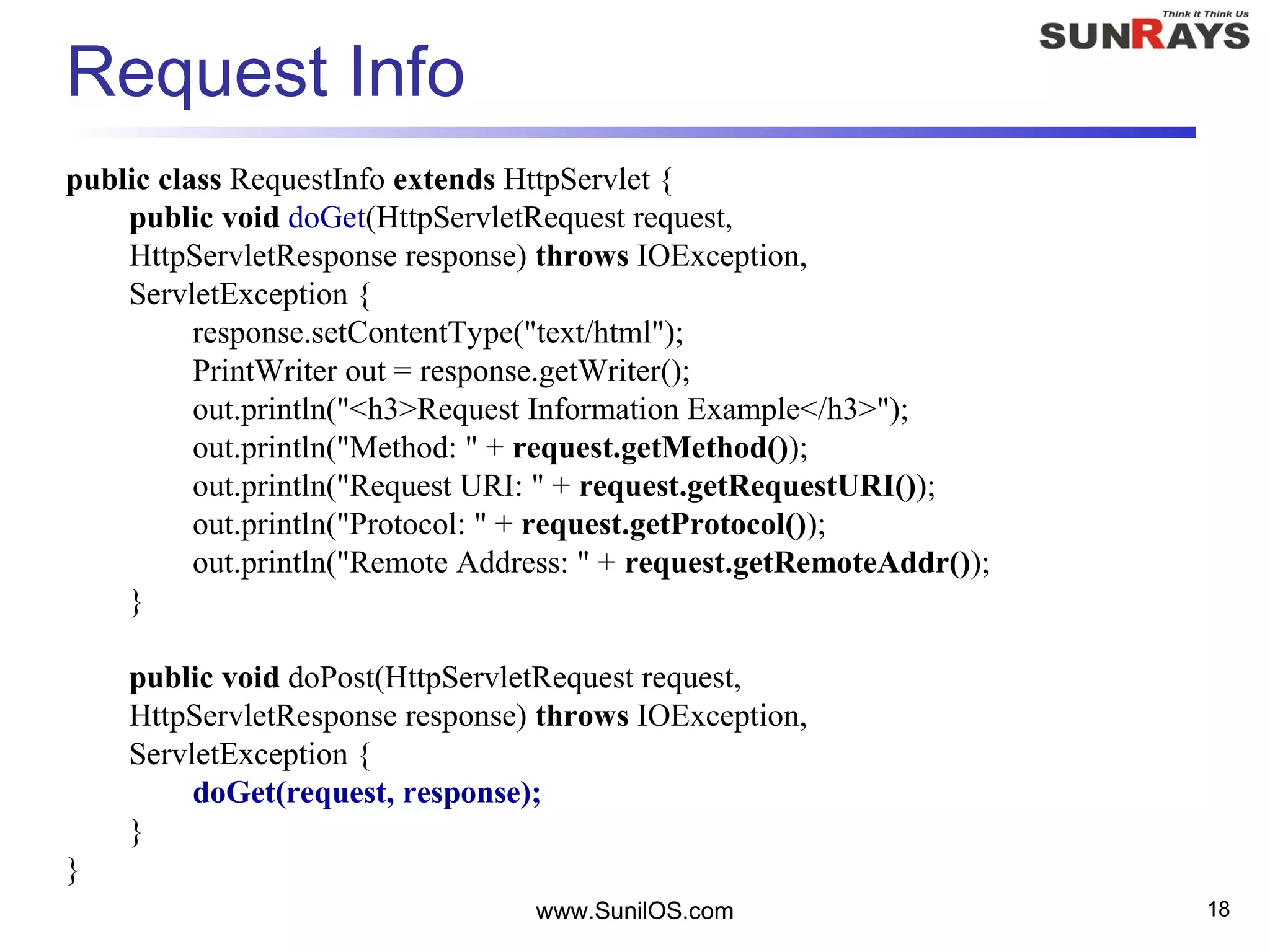 www.SunilOS.com 18
Request Info
public class RequestInfo extends HttpServlet {
public void doGet(HttpServletRequest request,
HttpServletResponse response) throws IOException,
ServletException {
response.setContentType("text/html");
PrintWriter out = response.getWriter();
out.println("<h3>Request Information Example</h3>");
out.println("Method: " + request.getMethod());
out.println("Request URI: " + request.getRequestURI());
out.println("Protocol: " + request.getProtocol());
out.println("Remote Address: " + request.getRemoteAddr());
}
public void doPost(HttpServletRequest request,
HttpServletResponse response) throws IOException,
ServletException {
doGet(request, response);
}
}
 